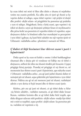 D r. A b d u l l a h N A B O L L I
56
ky ezan është më mirë të lihet dhe ditën e xhuma të mjaftohet
vetëm me ezanin profetik. Ka edhe zëra të tjerë që thonë se ky
veprim duhet të ndiqet, sepse është veprim i një prijësi të drejtë
dhe profeti -alejhi selam- në përgjithësi ka porositur që praktika
e tyre të ndiqet. Megjithatë, lënia e këtij ezani, apo veprimi i tij
është në dorën e atyre që drejtojnë çështjet fetare të myslimanëve
dhe përsa kohë ata porosisin të veprohet duhet të veprohet, sepse
drejtuesve duhet t’u bindemi edhe kur mendojmë se perceptimi
i tyre është i gabuar, siç kanë bërë sahabët me një veprim tjetër të
Uthmanit -radiallahu anhu-: plotësimi i namazit në Mina.
Ç’duhet të bëjë besimtari kur thirret ezani i parë i
lajmërimit?
Duke qenë se ky ezan në kohët e sotme i është bashkangjitur
xhumasë dhe e drejta për të vendosur në lidhje me të është e
drejtuesve, atëherë do ishte me shumë rëndësi për lexuesin t’i jepej
përgjigje kësaj pyetjeje. Prandaj në përgjigje të saj themi se, në
momentin kur thirret ezani i parë i lajmërimit, apo ndryshe ezani
i Uthmanit -radiallahu anhu-, ata që janë jashtë xhamie duhet të
nxitojnë për në xhami, sepse pikërisht për lajmërimin e tyre është
thirrur. Ndërsa ata që në atë moment janë në xhami, vazhdojnë
adetin e tyre derisa të hyjë imami dhe të thirret ezani tjetër.
Kështu, për ata që janë në xhami, ai që është duke u falur
-siç bënin sahabët-, vazhdon namazin, ai që është duke lexuar
Kuran, vazhdon leximin dhe ai që është duke bërë tespih, apo
duke dërguar salavate mbi profetin -alejhi selam- madje kjo është
më e mirë se tespihtë, sepse profeti -alejhi selam- ka porositur për
to, vazhdon në veprimin e tij.
 