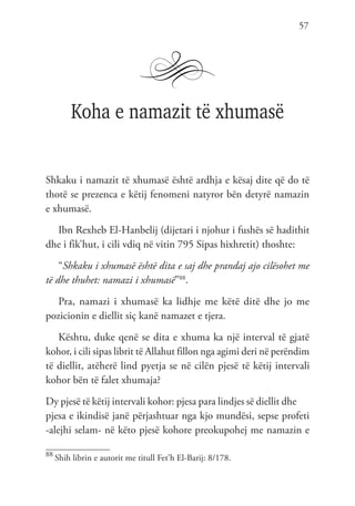 57
Koha e namazit të xhumasë
Shkaku i namazit të xhumasë është ardhja e kësaj dite që do të
thotë se prezenca e këtij fenomeni natyror bën detyrë namazin
e xhumasë.
Ibn Rexheb El-Hanbelij (dijetari i njohur i fushës së hadithit
dhe i fik’hut, i cili vdiq në vitin 795 Sipas hixhretit) thoshte:
“Shkaku i xhumasë është dita e saj dhe prandaj ajo cilësohet me
të dhe thuhet: namazi i xhumasë”88
.
Pra, namazi i xhumasë ka lidhje me këtë ditë dhe jo me
pozicionin e diellit siç kanë namazet e tjera.
Kështu, duke qenë se dita e xhuma ka një interval të gjatë
kohor, i cili sipas librit të Allahut fillon nga agimi deri në perëndim
të diellit, atëherë lind pyetja se në cilën pjesë të këtij intervali
kohor bën të falet xhumaja?
Dy pjesë të këtij intervali kohor: pjesa para lindjes së diellit dhe
pjesa e ikindisë janë përjashtuar nga kjo mundësi, sepse profeti
-alejhi selam- në këto pjesë kohore preokupohej me namazin e
88
Shih librin e autorit me titull Fet’h El-Barij: 8/178.
 