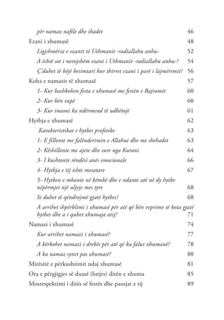 për namaz nafile dhe ibadet	 46
Ezani i xhumasë	 48
Ligjshmëria e ezanit të Uthmanit -radiallahu anhu- 	 52
A është sot i nevojshëm ezani i Uthmanit -radiallahu anhu-?	 54
Ç’duhet të bëjë besimtari kur thirret ezani i parë i lajmërimit?	56
Koha e namazit të xhumasë	 57
1- Kur bashkohen festa e xhumasë me festën e Bajramit	 60
2- Kur bën vapë	 60
3- Kur imami ka ndërmend të udhëtojë	 61
Hytbja e xhumasë	 62
Karakteristikat e hytbes profetike	 63
1- E fillonte me falënderimin e Allahut dhe me shehadet	 63
2- Këshillonte me ajete dhe sure nga Kurani 	 64
3- I kushtonte rëndësi anës emocionale	66
4- Hytbja e tij ishte mesatare	67
5- Hytben e mbante në këmbë dhe e ndante atë në dy hytbe
nëpërmjet një uljeje mes tyre	68
Si duhet të qëndrojmë gjatë hytbes?	68
A arrihet shpërblimi i xhumasë për atë që bën veprime të kota gjatë
hytbes dhe a i quhet xhumaja atij?	71
Namazi i xhumasë	 74
Kur arrihet namazi i xhumasë?	77
A kërkohet namazi i drekës për atë që ka falur xhumanë?	78
A ka namaz synet pas xhumasë?	80
Mirësitë e përkushtimit ndaj xhumasë	 81
Ora e përgjigjes së duasë (lutjes) ditën e xhuma	 85
Mosrespektimi i ditës së festës dhe pasojat e tij	 89
 