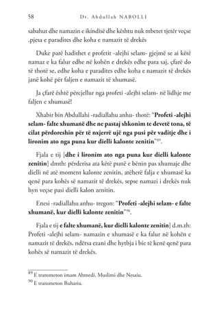 D r. A b d u l l a h N A B O L L I
58
sabahut dhe namazin e ikindisë dhe kështu nuk mbetet tjetër veçse
.pjesa e paradites dhe koha e namazit të drekës
Duke parë hadithet e profetit -alejhi selam- gjejmë se ai këtë
namaz e ka falur edhe në kohën e drekës edhe para saj, çfarë do
të thotë se, edhe koha e paradites edhe koha e namazit të drekës
janë kohë për faljen e namazit të xhumasë.
Ja çfarë është përcjellur nga profeti -alejhi selam- në lidhje me
faljen e xhumasë!
Xhabir bin Abdullahi -radiallahu anhu- thotë: “Profeti -alejhi
selam- falte xhumanë dhe ne pastaj shkonim te devetë tona, të
cilat përdoreshin për të nxjerrë ujë nga pusi për vaditje dhe i
lironim ato nga puna kur dielli kalonte zenitin”89
.
Fjala e tij [dhe i lironim ato nga puna kur dielli kalonte
zenitin] dmth: përderisa ata këtë punë e bënin pas xhumaje dhe
dielli në atë moment kalonte zenitin, atëherë falja e xhumasë ka
qenë para kohës së namazit të drekës, sepse namazi i drekës nuk
hyn veçse pasi dielli kalon zenitin.
Enesi -radiallahu anhu- tregon: “Profeti -alejhi selam- e falte
xhumanë, kur dielli kalonte zenitin”90
.
Fjala e tij e falte xhumanë, kur dielli kalonte zenitin] d.m.th:
Profeti -alejhi selam- namazin e xhumasë e ka falur në kohën e
namazit të drekës, ndërsa ezani dhe hytbja i bie të kenë qenë para
kohës së namazit të drekës.
89
E transmeton imam Ahmedi, Muslimi dhe Nesaiu.
90
E transmeton Buhariu.
 
