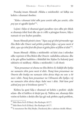 X h u m a j a - F e s t a e M y s l i m a n ë v e 59
Prandaj imam Ahmedi -Allahu e mëshiroftë- në lidhje me
kohën e xhumasë thoshte:
“Koha e xhumasë është edhe para zenitit edhe pas zenitit, cilën
prej tyre të zgjedhë lejohet”91
.
Lejimi i faljes së xhumasë gjatë paradites vjen edhe për shkak
se xhumaja është festë dhe ajo si e tillë u përngjan festave, falja e
namazit të tyre kryhet paradite.
Imam Ahmedi përsëri citon: “Sipas asaj që është përmendur nga
Ebu Bekri dhe Omeri nuk përbën problem falja e saj para mesit të
ditës, sepse ajo është festë dhe festat të gjitha falen në fillim të ditës”92
.
Imam Ahmedi -Allahu e mëshiroftë- në këtë citat i referohet
edhe veprimit të Ebu Bekrit dhe Omerit -radiallahu anhuma- dhe
ai ka për qëllim hadithin e Abdullah bin Sijdan Es-Sulemij (prej
tabiinëve të mëdhenj -Allahu e mëshiroftë-) i cili thotë:
“Kam prezantuar në xhuma me Ebu Bekrin Es-Siddijk dhe hytbja
me namazin ishin para mesit të ditës. Pastaj kam prezantuar me
Omerin dhe hutbja me namazin ishin derisa thoja me vete: u bë
mesi i ditës. Pastaj kam prezantuar me Uthmanin dhe hytbja e tij
me namazin ishin derisa thoja: kaloi mesi i ditës. Nuk kam parë
askënd prej tyre të kritikonte tjetrin”93
.
Kështu ka qenë falja e xhumasë në kohën e profetit -alejhi
selam- dhe të halifeve të drejtë pas tij. Ndërsa sot, xhumaja falet
vetëm në kohën e drekës dhe kjo gjë nuk përbën aspak problem,
91
Shih librin Fet’h El-Barij i Ibn Rexhepit: 8/177.
92
Shih librin Fet’h El-Barij i Ibn Rexhepit: 8/177.
93
E transmeton Ibn Ebij Shejbe, Darakutnij dhe e saktëson sheikh Albani.
 