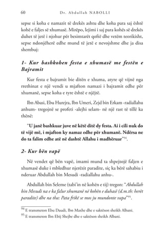 D r. A b d u l l a h N A B O L L I
60
sepse si koha e namazit të drekës ashtu dhe koha para saj është
kohë e faljes së xhumasë. Mirëpo, lejimi i saj para kohës së drekës
duhet të jetë i njohur për besimtarët qoftë dhe vetëm teorikisht,
sepse ndonjëherë edhe mund të jetë e nevojshme dhe ja disa
shembuj:
1- Kur bashkohen festa e xhumasë me festën e
Bajramit
Kur festa e bajramit bie ditën e xhuma, atyre që vijnë nga
rrethinat e një vendi u mjafton namazi i bajramit edhe për
xhumanë, sepse koha e tyre është e njëjtë.
Ibn Abasi, Ebu Hurejra, Ibn Umeri, Zejd bin Erkam -radiallahu
anhum- tregojnë se profeti -alejhi selam- në një rast të tillë ka
thënë:
“U janë bashkuar juve në këtë ditë dy festa. Ai i cili nuk do
të vijë më, i mjafton ky namaz edhe për xhumanë. Ndërsa ne
do ta falim edhe atë në dashtë Allahu i madhëruar”94
.
2- Kur bën vapë
Në vendet që bën vapë, imami mund ta shpejtojë faljen e
xhumasë duke i mbledhur njerëzit paradite, siç ka bërë sahabiu i
nderuar Abdullah bin Mesudi -radiallahu anhu-.
Abdullah bin Seleme (tabi’in në kohën e tij) tregon: “Abdullah
bin Mesudi na e ka falur xhumanë në kohën e duhasë (d.m.th: herët
paradite) dhe na tha: Pata frikë se mos ju mundonte vapa”95
.
94
E transmeton Ebu Daudi, Ibn Maxhe dhe e saktëson sheikh Albani.
95
E transmeton Ibn Ebij Shejbe dhe e saktëson sheikh Albani.
 