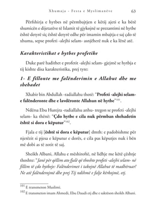 X h u m a j a - F e s t a e M y s l i m a n ë v e 63
Përfshirja e hytbes në përmbajtjen e këtij ajeti e ka bërë
shumicën e dijetarëve të Islamit të gjykojnë se prezantimi në hytbe
është detyrë siç është detyrë edhe për imamin mbajtja e saj çdo të
xhuma, sepse profeti -alejhi selam- asnjëherë nuk e ka lënë atë.
Karakteristikat e hytbes profetike
Duke parë hadithet e profetit -alejhi selam- gjejmë se hytbja e
tij kishte disa karakteristika, prej tyre:
1- E fillonte me falënderimin e Allahut dhe me
shehadet
Xhabir bin Abdullah -radiallahu thotë: “Profeti -alejhi selam-
e falënderonte dhe e lavdëronte Allahun në hytbe”101
.
Ndërsa Ebu Hurejra -radiallahu anhu- tregon se profeti -alejhi
selam- ka thënë: “Çdo hytbe e cila nuk përmban shehadetin
është si dora e këputur”102
.
Fjala e tij [është si dora e këputur] dmth: e padobishme për
njerëzit si pjesa e këputur e dorës, e cila pas këputjes nuk i bën
më dobi as të zotit të saj.
Sheikh Albani, Allahu e mëshiroftë, në lidhje me këtë çështje
thoshte: “Janë për qëllim ato fjalë që thoshte profeti -alejhi selam- në
fillim të çdo hytbeje: Falënderimet i takojnë Allahut të madhëruar!
Ne atë falënderojmë dhe prej Tij ndihmë e falje kërkojmë, etj.
101
E transmeton Muslimi.
102
E transmeton imam Ahmedi, Ebu Daudi etj dhe e saktëson sheikh Albani.
 