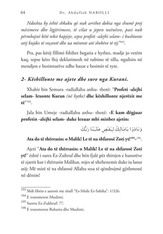 D r. A b d u l l a h N A B O L L I
64
Ndoshta ky është shkaku që nuk arrihet dobia nga shumë prej
mësimeve dhe ligjërimeve, të cilat u jepen nxënësve, pasi nuk
përmbajnë këtë tekst hapjeje, sepse profeti -alejhi selam- i kushtonte
atij kujdes të veçantë dhe ua mësonte atë shokëve të tij”103
.
Pra, pas këtij fillimi fshihet begatia e hytbes, madje jo vetëm
kaq, sepse këto lloj deklarimesh në tubime të tilla, ngulisin në
mendjen e besimtarëve edhe bazat e besimit të tyre.
2- Këshillonte me ajete dhe sure nga Kurani.
Xhabir bin Semura -radiallahu anhu- thotë: “Profeti -alejhi
selam- lexonte Kuran (në hytbe) dhe këshillonte njerëzit me
të”104
.
Jala bin Umeje -radiallahu anhu- thotë: «E kam dëgjuar
profetin -alejhi selam- duke lexuar mbi minber ajetin:
َ
‫ك‬ُّ‫ـ‬‫ب‬َ‫ر‬ ‫َا‬‫ـ‬‫ن‬ْ‫ـ‬‫ي‬َ‫ـ‬‫ل‬َ‫ـ‬‫ع‬ ِ
‫ْض‬‫ـ‬‫ق‬َ‫ـ‬‫ي‬ِ‫ـ‬‫ل‬ ُ‫ِك‬‫ـ‬‫ل‬‫َا‬‫ـ‬‫م‬‫َا‬‫ـ‬‫ي‬ ‫ا‬ ْ‫و‬َ‫د‬‫َا‬‫ـ‬‫ن‬َ‫و‬
Ata do të thërrasin: o Malik! Le të na shfarosë Zoti yt!105
»106
.
Ajeti “Ata do të thërrasin: o Malik! Le të na shfarosë Zoti
yt!” është i sures Ez-Zuhruf dhe bën fjalë për thirrjen e banorëve
të zjarrit kur i thërrasin Malikut, rojes së xhehenemit duke iu lutur
atij: Më mirë të na shfarosë Allahu sesa të qëndrojmë gjithmonë
në dënim!
103
Shih librin e autorit me titull “Es-Silsile Es-Sahiha”: 1/326.
104
E transmeton Muslimi.
105
Suretu Ez-Zukhruf: 77.
106
E transmeton Buhariu dhe Muslimi.
 