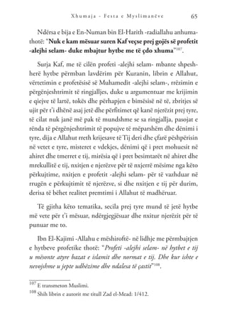 X h u m a j a - F e s t a e M y s l i m a n ë v e 65
Ndërsa e bija e En-Numan bin El-Harith -radiallahu anhuma-
thotë: “Nuk e kam mësuar suren Kaf veçse prej gojës së profetit
-alejhi selam- duke mbajtur hytbe me të çdo xhuma”107
.
Surja Kaf, me të cilën profeti -alejhi selam- mbante shpesh-
herë hytbe përmban lavdërim për Kuranin, librin e Allahut,
vërtetimin e profetësisë së Muhamedit -alejhi selam-, rrëzimin e
përgënjeshtrimit të ringjalljes, duke u argumentuar me krijimin
e qiejve të lartë, tokës dhe përhapjen e bimësisë në të, zbritjes së
ujit për t’i dhënë asaj jetë dhe përfitimet që kanë njerëzit prej tyre,
të cilat nuk janë më pak të mundshme se sa ringjallja, pasojat e
rënda të përgënjeshtrimit të popujve të mëparshëm dhe dënimi i
tyre, dija e Allahut rreth krijesave të Tij deri dhe çfarë pëshpërisin
në vetet e tyre, misteret e vdekjes, dënimi që i pret mohuesit në
ahiret dhe tmerret e tij, mirësia që i pret besimtarët në ahiret dhe
mrekullitë e tij, nxitjen e njerëzve për të nxjerrë mësime nga këto
përkujtime, nxitjen e profetit -alejhi selam- për të vazhduar në
rrugën e përkujtimit të njerëzve, si dhe nxitjen e tij për durim,
derisa të bëhet realitet premtimi i Allahut të madhëruar.
Të gjitha këto tematika, secila prej tyre mund të jetë hytbe
më vete për t’i mësuar, ndërgjegjësuar dhe nxitur njerëzit për të
punuar me to.
Ibn El-Kajimi -Allahu e mëshiroftë- në lidhje me përmbajtjen
e hytbeve profetike thotë: “Profeti -alejhi selam- në hytbet e tij
u mësonte atyre bazat e islamit dhe normat e tij. Dhe kur ishte e
nevojshme u jepte udhëzime dhe ndalesa të çastit”108
.
107
E transmeton Muslimi.
108
Shih librin e autorit me titull Zad el-Mead: 1/412.
 