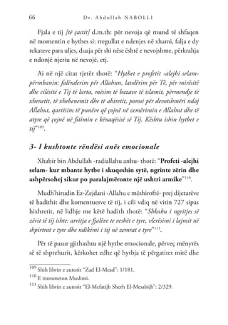 D r. A b d u l l a h N A B O L L I
66
Fjala e tij [të çastit] d.m.th: për nevoja që mund të shfaqen
në momentin e hytbes si: rregullat e ndenjes në xhami, falja e dy
rekateve para uljes, duaja për shi nëse është e nevojshme, përkrahja
e ndonjë njeriu në nevojë, etj.
Ai në një citat tjetër thotë: “Hytbet e profetit -alejhi selam-
përmbanin: falënderim për Allahun, lavdërim për Të, për mirësitë
dhe cilësitë e Tij të larta, mësim të bazave të islamit, përmendje të
xhenetit, të xhehenemit dhe të ahiretit, porosi për devotshmëri ndaj
Allahut, qartësim të punëve që çojnë në zemërimin e Allahut dhe të
atyre që çojnë në fitimin e kënaqësisë së Tij. Kështu ishin hytbet e
tij”109
.
3- I kushtonte rëndësi anës emocionale
Xhabir bin Abdullah -radiallahu anhu- thotë: “Profeti -alejhi
selam- kur mbante hytbe i skuqeshin sytë, ngrinte zërin dhe
ashpërsohej sikur po paralajmëronte një ushtri armike”110
.
Mudh’hirudin Ez-Zejdani -Allahu e mëshiroftë- prej dijetarëve
të hadithit dhe komentuesve të tij, i cili vdiq në vitin 727 sipas
hixhretit, në lidhje me këtë hadith thotë: “Shkaku i ngritjes së
zërit të tij ishte: arritja e fjalëve te veshët e tyre, vlerësimi i lajmit në
shpirtrat e tyre dhe ndikimi i tij në zemrat e tyre”111
.
Për të pasur gjithashtu një hytbe emocionale, përveç mënyrës
së të shprehurit, kërkohet edhe që hytbja të përgatitet mirë dhe
109
Shih librin e autorit “Zad El-Mead”: 1/181.
110
E transmeton Muslimi.
111
Shih librin e autorit “El-Mefatijh Sherh El-Mesabijh”: 2/329.
 