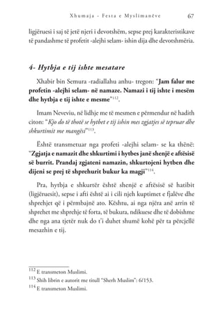 X h u m a j a - F e s t a e M y s l i m a n ë v e 67
ligjëruesi i saj të jetë njeri i devotshëm, sepse prej karakteristikave
të pandashme të profetit -alejhi selam- ishin dija dhe devotshmëria.
4- Hytbja e tij ishte mesatare
Xhabir bin Semura -radiallahu anhu- tregon: “Jam falur me
profetin -alejhi selam- në namaze. Namazi i tij ishte i mesëm
dhe hytbja e tij ishte e mesme”112
.
Imam Neveviu, në lidhje me të mesmen e përmendur në hadith
citon: “Kjo do të thotë se hytbet e tij ishin mes zgjatjes së tepruar dhe
shkurtimit me mangësi”113
.
Është transmetuar nga profeti -alejhi selam- se ka thënë:
“Zgjatja e namazit dhe shkurtimi i hytbes janë shenjë e aftësisë
së burrit. Prandaj zgjateni namazin, shkurtojeni hytben dhe
dijeni se prej të shprehurit bukur ka magji”114
.
Pra, hytbja e shkurtër është shenjë e aftësisë së hatibit
(ligjëruesit), sepse i afti është ai i cili njeh kuptimet e fjalëve dhe
shprehjet që i përmbajnë ato. Kështu, ai nga njëra anë arrin të
shprehet me shprehje të forta, të bukura, ndikuese dhe të dobishme
dhe nga ana tjetër nuk do t’i duhet shumë kohë për ta përcjellë
mesazhin e tij.
112
E transmeton Muslimi.
113
Shih librin e autorit me titull “Sherh Muslim”: 6/153.
114
E transmeton Muslimi.
 