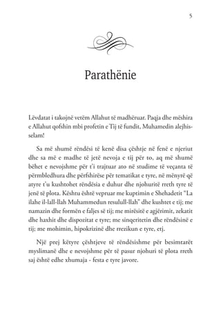 5
Parathënie
Lëvdatat i takojnë vetëm Allahut të madhëruar. Paqja dhe mëshira
e Allahut qofshin mbi profetin eTij të fundit, Muhamedin alejhis-
selam!
Sa më shumë rëndësi të kenë disa çështje në fenë e njeriut
dhe sa më e madhe të jetë nevoja e tij për to, aq më shumë
bëhet e nevojshme për t’i trajtuar ato në studime të veçanta të
përmbledhura dhe përfshirëse për tematikat e tyre, në mënyrë që
atyre t’u kushtohet rëndësia e duhur dhe njohuritë rreth tyre të
jenë të plota. Kështu është vepruar me kuptimin e Shehadetit “La
ilahe il-lall-llah Muhammedun resulull-llah” dhe kushtet e tij; me
namazin dhe formën e faljes së tij; me mirësitë e agjërimit, zekatit
dhe haxhit dhe dispozitat e tyre; me sinqeritetin dhe rëndësinë e
tij; me mohimin, hipokrizinë dhe rrezikun e tyre, etj.
Një prej këtyre çështjeve të rëndësishme për besimtarët
myslimanë dhe e nevojshme për të pasur njohuri të plota rreth
saj është edhe xhumaja - festa e tyre javore.
 