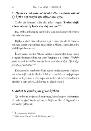 D r. A b d u l l a h N A B O L L I
68
5- Hytben e mbante në këmbë dhe e ndante atë në
dy hytbe nëpërmjet një uljeje mes tyre.
Xhabir bin Semura -radiallahu anhu- tregon: “Profeti -alejhi
selam- mbante dy hytbe dhe ulej mes tyre”115
.
Pra, hytbja mbahej në këmbë dhe ulja mes hytbeve shërbente
për ndarjen e tyre.
Hytbja e dytë nuk ndryshon nga e para, çka do të thotë se
edhe ajo duhet të përmbajë: lavdërimin e Allahut, shehadetin dhe
këshilla për besimtarët.
Është pyetur sheikh Albani, Allahu e mëshiroftë: Disa hatibë
e veçojnë hytben e dytë për dua? Përgjigjja e tij ishte: “Në fjalët
profetike nuk ka dallim mes hytbes së parë dhe të dytë. Që të dyja
përmbajnë këshillim”116
.
Këto janë disa karakteristika të hytbes profetike për të cilat kanë
shumë nevojë hatibët dhe lus Allahun e madhëruar t’u japë atyre
sukses në ligjërimet e tyre, sepse ata në këtë detyrë zëvendësojnë
profetin e këtij ymeti, Muhamedin -alejhi selam-!
Si duhet të qëndrojmë gjatë hytbes?
Që hytbet të arrijnë qëllimin e tyre, kërkohet prej besimtarëve
të heshtin gjatë kohës që hoxha ligjëron dhe të dëgjojnë me
vëmendje fjalët e tij.
115
E transmeton Muslimi.
116
Shih librin Xhami Turath El-Albanij: 6/129.
 