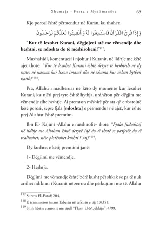 X h u m a j a - F e s t a e M y s l i m a n ë v e 69
Kjo porosi është përmendur në Kuran, ku thuhet:
َ‫ن‬‫ُو‬‫ـ‬‫م‬َ‫ـ‬‫ح‬ْ‫ُر‬‫ـ‬‫ت‬ ْ‫ُم‬‫ـ‬‫ك‬َّ‫ـ‬‫ل‬َ‫ـ‬‫ع‬َ‫ـ‬‫ل‬ ‫ُوا‬‫ـ‬‫ت‬ِ‫ـ‬‫ص‬ْ‫ـ‬‫ن‬َ‫أ‬َ‫و‬ ُ‫ه‬َ‫ـ‬‫ل‬ ‫ُوا‬‫ـ‬‫ع‬ِ‫ـ‬‫م‬َ‫ـ‬‫ت‬ْ‫ـ‬‫س‬‫َا‬‫ـ‬‫ف‬ ُ‫ن‬‫آ‬ْ‫ُر‬‫ـ‬‫ق‬ْ‫ـ‬‫ل‬‫ا‬ َ‫ئ‬ِ‫ر‬ُ‫ـ‬‫ق‬ ‫ا‬َ‫ذ‬ِ‫إ‬َ‫و‬
“Kur të lexohet Kurani, dëgjojeni atë me vëmendje dhe
heshtni, se ndoshta do të mëshiroheni!”117
.
Muxhahidi, komentuesi i njohur i Kuranit, në lidhje me këtë
ajet thotë: “Kur të lexohet Kurani është detyrë të heshtësh në dy
raste: në namaz kur lexon imami dhe në xhuma kur mban hytben
hatibi”118
.
Pra, Allahu i madhëruar në këto dy momente kur lexohet
Kurani, ku njëri prej tyre është hytbja, urdhëron për dëgjim me
vëmendje dhe heshtje. Ai premton mëshirë për ata që e zbatojnë
këtë porosi, sepse fjala [ndoshta] e përmendur në ajet, kur është
prej Allahut është premtim.
Ibn El- Kajimi -Allahu e mëshiroftë- thotë: “Fjala [ndoshta]
në lidhje me Allahun është detyrë (që do të thotë se patjetër do të
realizohet, nëse plotësohet kushti i saj)”119
.
Dy kushtet e këtij premtimi janë:
1- Dëgjimi me vëmendje.
2- Heshtja.
Dëgjimi me vëmendje është bërë kusht për shkak se pa të nuk
arrihet ndikimi i Kuranit në zemra dhe përkujtimi me të. Allahu
117
Suretu El-Earaf: 204.
118
E transmeton imam Taberiu në tefsirin e tij: 13/351.
119
Shih librin e autorit me titull “I’lam El-Muekkijn”: 4/99.
 