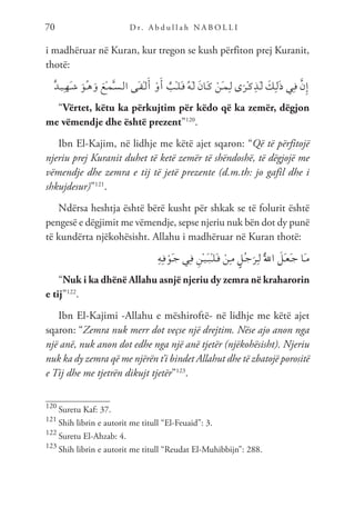 D r. A b d u l l a h N A B O L L I
70
i madhëruar në Kuran, kur tregon se kush përfiton prej Kuranit,
thotë:
ٌ‫د‬‫ـ‬‫ي‬ِ‫ـ‬‫ه‬َ‫ـ‬‫ش‬ َ‫ُو‬‫ـ‬‫ه‬َ‫و‬ َ‫ْع‬‫ـ‬‫م‬َّ‫ـ‬‫س‬‫ـ‬‫ل‬‫ا‬ ‫َى‬‫ـ‬‫ق‬ْ‫ـ‬‫ل‬َ‫أ‬ ْ‫و‬َ‫أ‬ ٌ
‫ْب‬‫ـ‬‫ل‬َ‫ـ‬‫ق‬ ُ‫ه‬َ‫ـ‬‫ل‬ َ‫ن‬‫َا‬‫ـ‬‫ك‬ ْ‫َن‬‫ـ‬‫م‬ِ‫ـ‬‫ل‬ ‫ى‬َ‫ْر‬‫ـ‬‫ك‬ِ‫َذ‬‫ـ‬‫ل‬ َ
‫ِك‬‫ـ‬‫ل‬َ‫ذ‬ ‫ِي‬‫ـ‬‫ف‬ َّ‫ن‬ِ‫إ‬
“Vërtet, këtu ka përkujtim për këdo që ka zemër, dëgjon
me vëmendje dhe është prezent”120
.
Ibn El-Kajim, në lidhje me këtë ajet sqaron: “Që të përfitojë
njeriu prej Kuranit duhet të ketë zemër të shëndoshë, të dëgjojë me
vëmendje dhe zemra e tij të jetë prezente (d.m.th: jo gafil dhe i
shkujdesur)”121
.
Ndërsa heshtja është bërë kusht për shkak se të folurit është
pengesë e dëgjimit me vëmendje, sepse njeriu nuk bën dot dy punë
të kundërta njëkohësisht. Allahu i madhëruar në Kuran thotë:
ِ‫ه‬ِ‫ـ‬‫ف‬ ْ‫َو‬‫ـ‬‫ج‬ ‫ِي‬‫ـ‬‫ف‬ ِ‫ْن‬‫ـ‬‫ي‬َ‫ـ‬‫ب‬ْ‫ـ‬‫ل‬َ‫ـ‬‫ق‬ ْ‫ِن‬‫ـ‬‫م‬ ٍ‫ُل‬‫ـ‬‫ج‬َ‫ِر‬‫ـ‬‫ل‬ َُّ‫لل‬‫ا‬ َ
‫َل‬‫ـ‬‫ع‬َ‫ـ‬‫ج‬ ‫َا‬‫ـ‬‫م‬
“Nuk i ka dhënë Allahu asnjë njeriu dy zemra në kraharorin
e tij”122
.
Ibn El-Kajimi -Allahu e mëshiroftë- në lidhje me këtë ajet
sqaron: “Zemra nuk merr dot veçse një drejtim. Nëse ajo anon nga
një anë, nuk anon dot edhe nga një anë tjetër (njëkohësisht). Njeriu
nuk ka dy zemra që me njërën t’i bindet Allahut dhe të zbatojë porositë
e Tij dhe me tjetrën dikujt tjetër”123
.
120
Suretu Kaf: 37.
121
Shih librin e autorit me titull “El-Feuaid”: 3.
122
Suretu El-Ahzab: 4.
123
Shih librin e autorit me titull “Reudat El-Muhibbijn”: 288.
 