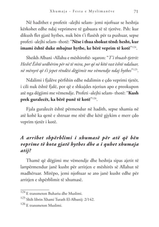 X h u m a j a - F e s t a e M y s l i m a n ë v e 71
Në hadithet e profetit -alejhi selam- jemi njoftuar se heshtja
kërkohet edhe ndaj veprimeve të gabuara të të tjerëve. Psh: kur
dikush flet gjatë hytbes, nuk bën t’i flasësh për ta pushuar, sepse
profeti -alejhi selam- thotë: “Nëse i thua shokut tënd: hesht, kur
imami është duke mbajtur hytbe, ke bërë veprim të kotë”124
.
Sheikh Albani -Allahu e mëshiroftë- sqaron: “T’i thuash tjetrit:
Hesht! Është urdhërim për në të mira, por që në këtë rast është ndaluar,
në mënyrë që t’i jepet rëndësi dëgjimit me vëmendje ndaj hytbes”125
.
Ndalimi i fjalëve përfshin edhe ndalimin e çdo veprimi tjetër,
i cili nuk është fjalë, por që e shkujdes njeriun apo e preokupon
atë nga dëgjimi me vëmendje. Profeti -alejhi selam- thotë: “Kush
prek guralecët, ka bërë punë të kotë”126
.
Fjala guralecët është përmendur në hadith, sepse xhamia në
atë kohë ka qenë e shtruar me rërë dhe këtë gjykim e merr çdo
veprim tjetër i kotë.
A arrihet shpërblimi i xhumasë për atë që bën
veprime të kota gjatë hytbes dhe a i quhet xhumaja
atij?
Thamë që dëgjimi me vëmendje dhe heshtja sipas ajetit të
lartpërmendur janë kusht për arritjen e mëshirës së Allahut të
madhëruar. Mirëpo, jemi njoftuar se ato janë kusht edhe për
arritjen e shpërblimit të xhumasë.
124
E transmeton Buhariu dhe Muslimi.
125
Shih librin Xhami Turath El-Albanij: 2/142.
126
E transmeton Muslimi.
 