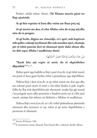 D r. A b d u l l a h N A B O L L I
72
Profeti -alejhi selam- thotë: «Në Xhuma marrin pjesë tre
lloje njerëzish:
Ai që bën veprime të kota dhe vetëm ato fiton prej saj.
Ai që merret me dua, të cilat Allahu, nëse do ia jep atij dhe
nëse do ia pengon.
Ai që hesht, dëgjon me vëmendje, rri i qetë, nuk kapërcen
mbi qafën e ndonjë myslimani dhe nuk mundon njeri, xhumaja
për të është pastrim deri në xhumanë tjetër duke shtuar dhe
tre ditë sepse Allahu i madhëruar thotë:
‫َا‬‫ـ‬‫ه‬ِ‫ـ‬‫ل‬‫َا‬‫ـ‬‫ث‬ْ‫ـ‬‫م‬َ‫أ‬ ُ‫ْر‬‫ـ‬‫ش‬َ‫ـ‬‫ع‬ ُ‫ه‬َ‫ـ‬‫ل‬َ‫ـ‬‫ف‬ ِ‫ة‬َ‫ـ‬‫ن‬َ‫ـ‬‫س‬َ‫ـ‬‫ح‬ْ‫ـ‬‫ل‬‫ِا‬‫ـ‬‫ب‬ َ‫ء‬‫َا‬‫ـ‬‫ج‬ ْ‫َن‬‫ـ‬‫م‬
“Kush bën një vepër të mirë, do të shpërblehet
dhjetëfish”127
»128
.
Shihet qartë nga hadithi se lloji i parë d.m.th: ai që është marrë
me punë të kota gjatë hytbes është i përjashtuar nga shpërblimi.
Ndërsa lloji i dytë d.m.th: ai që është marrë me dua apo dhe
me ndonjë punë tjetër të mirë e cila është ibadet si psh: tespih.
Edhe ky lloj nuk shpërblehet për xhumanë, madje kjo gjë mund
t’ua pengojë atyre edhe pranimin e ibadetit tjetër me të cilin janë
marrë, mirëpo kjo mbetet në dëshirën e Allahut të madhëruar.
Ndërsa lloji i tretë d.m.th: ai i cili i është përkushtuar plotësisht
xhumasë dhe normave të saj, është ai që arrin shpërblimin e
premtuar të xhumasë.
127
Suretu El-Enam: 160.
128
E transmeton imam Ahmedi, Ebu Daudi dhe e saktëson sheikh Albani.
 