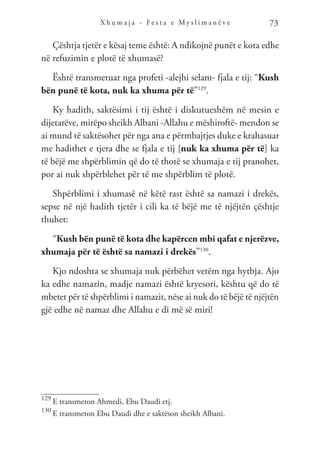 X h u m a j a - F e s t a e M y s l i m a n ë v e 73
Çështja tjetër e kësaj teme është: A ndikojnë punët e kota edhe
në refuzimin e plotë të xhumasë?
Është transmetuar nga profeti -alejhi selam- fjala e tij: “Kush
bën punë të kota, nuk ka xhuma për të”129
.
Ky hadith, saktësimi i tij është i diskutueshëm në mesin e
dijetarëve, mirëpo sheikh Albani -Allahu e mëshiroftë- mendon se
ai mund të saktësohet për nga ana e përmbajtjes duke e krahasuar
me hadithet e tjera dhe se fjala e tij [nuk ka xhuma për të] ka
të bëjë me shpërblimin që do të thotë se xhumaja e tij pranohet,
por ai nuk shpërblehet për të me shpërblim të plotë.
Shpërblimi i xhumasë në këtë rast është sa namazi i drekës,
sepse në një hadith tjetër i cili ka të bëjë me të njëjtën çështje
thuhet:
“Kush bën punë të kota dhe kapërcen mbi qafat e njerëzve,
xhumaja për të është sa namazi i drekës”130
.
Kjo ndoshta se xhumaja nuk përbëhet vetëm nga hytbja. Ajo
ka edhe namazin, madje namazi është kryesori, kështu që do të
mbetet për të shpërblimi i namazit, nëse ai nuk do të bëjë të njëjtën
gjë edhe në namaz dhe Allahu e di më së miri!
129
E transmeton Ahmedi, Ebu Daudi etj.
130
E transmeton Ebu Daudi dhe e saktëson sheikh Albani.
 