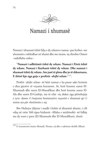 74
Namazi i xhumasë
Namazi i xhumasë është falja e dy rekateve namaz -pas hytbes- me
xhematin e mbledhur në xhami dhe me imam, siç thoshte Omeri
-radiallahu anhu-:
“Namazi i udhëtimit është dy rekate. Namazi i Fitrit është
dy rekate. Namazi i Kurbanit është dy rekate. Dhe namazi i
xhumasë është dy rekate. Ato janë të plota dhe jo të shkurtuara.
E thënë kjo nga goja e profetit -alejhi selam-”131
.
Profeti -alejhi selam- në këtë namaz e ka pasur adet leximin
e disa pjesëve të veçanta kuranore. Ai, herë lexonte suren El-
Xhumuah dhe suren El-Munafikun dhe herë lexonte suren El-
Ala dhe suren El-Gashije, me të cilat -siç duket nga përmbajtja
e tyre- donte t’i kujtonte besimtarëve veçoritë e xhumasë që t’i
nxiste ata për vlerësimin e saj.
Ibn Hubejra (dijetar i madh i kohës së dinastisë abasite, i cili
vdiq në vitin 560 sipas hixhretit -Allahu e mëshiroftë- në lidhje
me dy suret e para (El-Xhumuah dhe El-Munafikun), thotë:
131
E transmeton imam Ahmedi, Nesaiu, etj dhe e saktëson sheikh Albani.
 