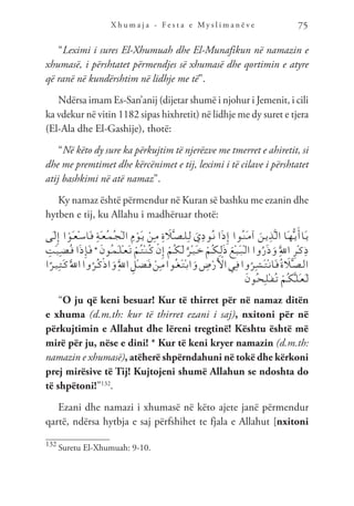 X h u m a j a - F e s t a e M y s l i m a n ë v e 75
“Leximi i sures El-Xhumuah dhe El-Munafikun në namazin e
xhumasë, i përshtatet përmendjes së xhumasë dhe qortimin e atyre
që ranë në kundërshtim në lidhje me të”.
Ndërsa imam Es-San’anij (dijetar shumë i njohur i Jemenit, i cili
ka vdekur në vitin 1182 sipas hixhretit) në lidhje me dy suret e tjera
(El-Ala dhe El-Gashije), thotë:
“Në këto dy sure ka përkujtim të njerëzve me tmerret e ahiretit, si
dhe me premtimet dhe kërcënimet e tij, leximi i të cilave i përshtatet
atij bashkimi në atë namaz”.
Ky namaz është përmendur në Kuran së bashku me ezanin dhe
hytben e tij, ku Allahu i madhëruar thotë:
‫َى‬‫ـ‬‫ل‬ِ‫إ‬ ‫ا‬ ْ‫َو‬‫ـ‬‫ع‬ْ‫ـ‬‫س‬‫َا‬‫ـ‬‫ف‬ ِ‫ة‬َ‫ـ‬‫ع‬ُ‫ـ‬‫م‬ُ‫ـ‬‫ج‬ْ‫ـ‬‫ل‬‫ا‬ ِ‫م‬ ْ‫َو‬‫ـ‬‫ي‬ ْ‫ِن‬‫ـ‬‫م‬ ِ‫ة‬ َ
‫ل‬َّ‫ـ‬‫ص‬‫ـ‬‫ل‬ِ‫ـ‬‫ل‬ َ‫ي‬ِ‫د‬‫ُو‬‫ـ‬‫ن‬ ‫ا‬َ‫ذ‬ِ‫إ‬ ‫ُوا‬‫ـ‬‫ن‬َ‫ـ‬‫م‬‫آ‬ َ‫ـن‬‫ي‬ِ‫ذ‬َّ‫ـ‬‫ل‬‫ا‬ ‫َا‬‫ـ‬‫ه‬ُّ‫ـ‬‫ي‬َ‫َاأ‬‫ـ‬‫ي‬
ِ
‫َت‬‫ـ‬‫ي‬ِ‫ـ‬‫ض‬ُ‫ـ‬‫ق‬ ‫ا‬َ‫ذ‬ِ‫إ‬َ‫ـ‬‫ف‬ * َ‫ن‬‫ُو‬‫ـ‬‫م‬َ‫ـ‬‫ل‬ْ‫ـ‬‫ع‬َ‫ـ‬‫ت‬ ْ‫ُم‬‫ـ‬‫ت‬ْ‫ـ‬‫ن‬ُ‫ـ‬‫ك‬ ْ‫ن‬ِ‫إ‬ ْ‫ُم‬‫ـ‬‫ك‬َ‫ـ‬‫ل‬ ٌ‫ْر‬‫ـ‬‫ي‬َ‫ـ‬‫خ‬ ْ‫ُم‬‫ـ‬‫ك‬ِ‫ـ‬‫ل‬َ‫ذ‬ َ‫ْع‬‫ـ‬‫ي‬َ‫ـ‬‫ب‬ْ‫ـ‬‫ل‬‫ا‬ ‫وا‬ُ‫ر‬َ‫ذ‬َ‫و‬ َِّ‫لل‬‫ا‬ ِ‫ر‬ْ‫ـ‬‫ك‬ِ‫ذ‬
‫ا‬ً‫ـر‬‫ي‬ِ‫ـ‬‫ث‬َ‫ـ‬‫ك‬ََّ‫لل‬‫ا‬‫وا‬ُ‫ُر‬‫ـ‬‫ك‬ْ‫ذ‬‫ا‬َ‫و‬َِّ‫لل‬‫ا‬ ِ‫ْل‬‫ـ‬‫ض‬َ‫ـ‬‫ف‬ ْ‫ِن‬‫ـ‬‫م‬‫ُوا‬‫ـ‬‫غ‬َ‫ـ‬‫ت‬ْ‫ـ‬‫ب‬‫ا‬َ‫و‬ ِ
‫ض‬ْ‫ر‬َ ْ
‫ال‬‫ِي‬‫ـ‬‫ف‬‫وا‬ُ‫ِر‬‫ـ‬‫ش‬َ‫ـ‬‫ت‬ْ‫ـ‬‫ن‬‫َا‬‫ـ‬‫ف‬ُ‫ة‬ َ
‫ل‬َّ‫ـ‬‫ص‬‫ـ‬‫ل‬‫ا‬
َ‫ن‬‫ُو‬‫ـ‬‫ح‬ِ‫ـ‬‫ل‬ْ‫ـ‬‫ف‬ُ‫ـ‬‫ت‬ ْ‫ُم‬‫ـ‬‫ك‬َّ‫ـ‬‫ل‬َ‫ـ‬‫ع‬َ‫ـ‬‫ل‬
“O ju që keni besuar! Kur të thirret për në namaz ditën
e xhuma (d.m.th: kur të thirret ezani i saj), nxitoni për në
përkujtimin e Allahut dhe lëreni tregtinë! Kështu është më
mirë për ju, nëse e dini! * Kur të keni kryer namazin (d.m.th:
namazin e xhumasë), atëherë shpërndahuni në tokë dhe kërkoni
prej mirësive të Tij! Kujtojeni shumë Allahun se ndoshta do
të shpëtoni!”132
.
Ezani dhe namazi i xhumasë në këto ajete janë përmendur
qartë, ndërsa hytbja e saj përfshihet te fjala e Allahut [nxitoni
132
Suretu El-Xhumuah: 9-10.
 