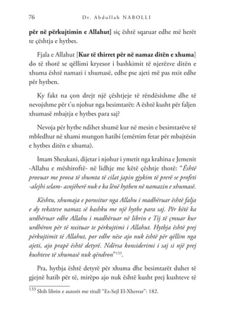 D r. A b d u l l a h N A B O L L I
76
për në përkujtimin e Allahut] siç është sqaruar edhe më herët
te çështja e hytbes.
Fjala e Allahut [Kur të thirret për në namaz ditën e xhuma]
do të thotë se qëllimi kryesor i bashkimit të njerëzve ditën e
xhuma është namazi i xhumasë, edhe pse ajeti më pas nxit edhe
për hytben.
Ky fakt na çon drejt një çështjeje të rëndësishme dhe të
nevojshme për t’u njohur nga besimtarët: A është kusht për faljen
xhumasë mbajtja e hytbes para saj?
Nevoja për hytbe ndihet shumë kur në mesin e besimtarëve të
mbledhur në xhami mungon hatibi (emërtim fetar për mbajtësin
e hytbes ditën e xhuma).
Imam Sheukani, dijetar i njohur i ymetit nga krahina e Jemenit
-Allahu e mëshiroftë- në lidhje me këtë çështje thotë: “Është
provuar me prova të shumta të cilat japin gjykim të prerë se profeti
-alejhi selam- asnjëherë nuk e ka lënë hytben në namazin e xhumasë.
Kështu, xhumaja e porositur nga Allahu i madhëruar është falja
e dy rekateve namaz së bashku me një hytbe para saj. Për këtë ka
urdhëruar edhe Allahu i madhëruar në librin e Tij të çmuar kur
urdhëron për të nxituar te përkujtimi i Allahut. Hytbja është prej
përkujtimit të Allahut, por edhe nëse ajo nuk është për qëllim nga
ajeti, ajo prapë është detyrë. Ndërsa konsiderimi i saj si një prej
kushteve të xhumasë nuk qëndron”133
.
Pra, hytbja është detyrë për xhuma dhe besimtarët duhet të
gjejnë hatib për të, mirëpo ajo nuk është kusht prej kushteve të
133
Shih librin e autorit me titull “Es-Sejl El-Xherrar”: 182.
 