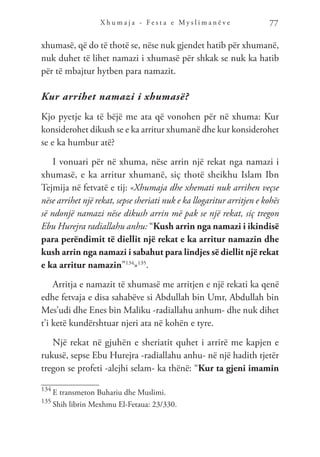X h u m a j a - F e s t a e M y s l i m a n ë v e 77
xhumasë, që do të thotë se, nëse nuk gjendet hatib për xhumanë,
nuk duhet të lihet namazi i xhumasë për shkak se nuk ka hatib
për të mbajtur hytben para namazit.
Kur arrihet namazi i xhumasë?
Kjo pyetje ka të bëjë me ata që vonohen për në xhuma: Kur
konsiderohet dikush se e ka arritur xhumanë dhe kur konsiderohet
se e ka humbur atë?
I vonuari për në xhuma, nëse arrin një rekat nga namazi i
xhumasë, e ka arritur xhumanë, siç thotë sheikhu Islam Ibn
Tejmija në fetvatë e tij: «Xhumaja dhe xhemati nuk arrihen veçse
nëse arrihet një rekat, sepse sheriati nuk e ka llogaritur arritjen e kohës
së ndonjë namazi nëse dikush arrin më pak se një rekat, siç tregon
Ebu Hurejra radiallahu anhu: “Kush arrin nga namazi i ikindisë
para perëndimit të diellit një rekat e ka arritur namazin dhe
kush arrin nga namazi i sabahut para lindjes së diellit një rekat
e ka arritur namazin”134
»135
.
Arritja e namazit të xhumasë me arritjen e një rekati ka qenë
edhe fetvaja e disa sahabëve si Abdullah bin Umr, Abdullah bin
Mes’udi dhe Enes bin Maliku -radiallahu anhum- dhe nuk dihet
t’i ketë kundërshtuar njeri ata në kohën e tyre.
Një rekat në gjuhën e sheriatit quhet i arrirë me kapjen e
rukusë, sepse Ebu Hurejra -radiallahu anhu- në një hadith tjetër
tregon se profeti -alejhi selam- ka thënë: “Kur ta gjeni imamin
134
E transmeton Buhariu dhe Muslimi.
135
Shih librin Mexhmu El-Fetaua: 23/330.
 