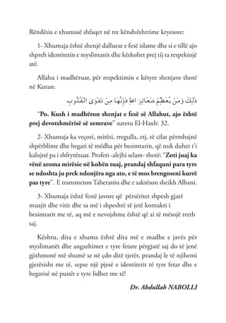 Rëndësia e xhumasë shfaqet në tre këndvështrime kryesore:
1- Xhumaja është shenjë dalluese e fesë islame dhe si e tillë ajo
shpreh identitetin e myslimanit dhe kërkohet prej tij ta respektojë
atë.
Allahu i madhëruar, për respektimin e këtyre shenjave thotë
në Kuran:
ِ
‫ُوب‬‫ـ‬‫ل‬ُ‫ـ‬‫ق‬ْ‫ـ‬‫ل‬‫ا‬ ‫ى‬َ‫ْو‬‫ـ‬‫ق‬َ‫ـ‬‫ت‬ ْ‫ِن‬‫ـ‬‫م‬ ‫َا‬‫ـ‬‫ه‬َّ‫ـ‬‫ن‬ِ‫إ‬َ‫ـ‬‫ف‬ َِّ‫لل‬‫ا‬ َ‫ِر‬‫ـ‬‫ئ‬‫َا‬‫ـ‬‫ع‬َ‫ـ‬‫ش‬ ْ‫ِم‬ّ‫ـ‬‫ظ‬َ‫ـ‬‫ع‬ُ‫ـ‬‫ي‬ ْ‫َن‬‫ـ‬‫م‬َ‫و‬ َ
‫ِك‬‫ـ‬‫ل‬َ‫ذ‬
“Po. Kush i madhëron shenjat e fesë së Allahut, ajo është
prej devotshmërisë së zemrave” suretu El-Haxh: 32.
2- Xhumaja ka veçori, mirësi, rregulla, etj, të cilat përmbajnë
shpërblime dhe begati të mëdha për besimtarin, që nuk duhet t’i
kalojnë pa i shfrytëzuar. Profeti -alejhi selam- thotë: “Zoti juaj ka
vënë aroma mirësie në kohën tuaj, prandaj shfaquni para tyre
se ndoshta ju prek ndonjëra nga ato, e të mos brengoseni kurrë
pas tyre”. E transmeton Taberaniu dhe e saktëson sheikh Albani.
3- Xhumaja është festë javore që përsëritet shpesh gjatë
muajit dhe vitit dhe sa më i shpeshtë të jetë kontakti i
besimtarit me të, aq më e nevojshme është që ai të mësojë rreth
saj.
Kështu, dita e xhuma është dita më e madhe e javës për
myslimanët dhe angazhimet e tyre fetare përgjatë saj do të jenë
gjithmonë më shumë se në çdo ditë tjetër, prandaj le të njihemi
gjerësisht me të, sepse një pjesë e identitetit të tyre fetar dhe e
begatisë në punët e tyre lidhet me të!
Dr. Abdullah NABOLLI
 