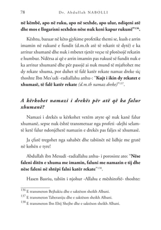 D r. A b d u l l a h N A B O L L I
78
në këmbë, apo në ruku, apo në sexhde, apo ulur, ndiqeni atë
dhe mos e llogarisni sexhden nëse nuk keni kapur rukunë”136
.
Kështu, bazuar në këto gjykime profetike themi se, kush e arrin
imamin në rukunë e fundit (d.m.th atë të rekatit të dytë) e ka
arritur xhumanë dhe nuk i mbetet tjetër veçse të plotësojë rekatin
e humbur. Ndërsa ai që e arrin imamin pas rukusë së fundit nuk e
ka arritur xhumanë dhe për pasojë ai nuk mund të mjaftohet me
dy rekate xhuma, por duhet të falë katër rekate namaz dreke siç
thoshte Ibn Mes’udi -radiallahu anhu-: “Kujt i ikin dy rekatet e
xhumasë, të falë katër rekate (d.m.th namaz dreke)”137
.
A kërkohet namazi i drekës për atë që ka falur
xhumanë?
Namazi i drekës u kërkohet vetëm atyre që nuk kanë falur
xhumanë, sepse nuk është transmetuar nga profeti -alejhi selam-
të ketë falur ndonjëherë namazin e drekës pas faljes së xhumasë.
Ja çfarë tregohet nga sahabët dhe tabiinët në lidhje me gratë
në kohën e tyre!
Abdullah ibn Mesudi -radiallahu anhu- i porosiste ato: “Nëse
faleni ditën e xhuma me imamin, faluni me namazin e tij dhe
nëse faleni në shtëpi falni katër rekate”138
.
Hasen Basriu, tabiin i njohur -Allahu e mëshiroftë- thoshte:
136
E transmeton Bejhakiu dhe e saktëson sheikh Albani.
137
E transmeton Taberaniju dhe e saktëson sheikh Albani.
138
E transmeton Ibn Ebij Shejbe dhe e saktëson sheikh Albani.
 