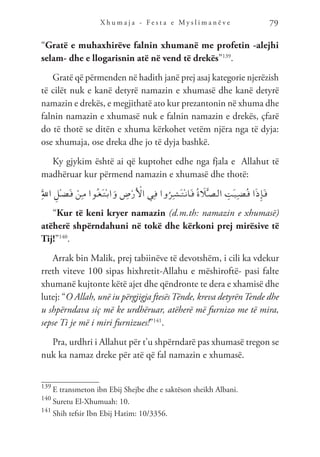 X h u m a j a - F e s t a e M y s l i m a n ë v e 79
“Gratë e muhaxhirëve falnin xhumanë me profetin -alejhi
selam- dhe e llogarisnin atë në vend të drekës”139
.
Gratë që përmenden në hadith janë prej asaj kategorie njerëzish
të cilët nuk e kanë detyrë namazin e xhumasë dhe kanë detyrë
namazin e drekës, e megjithatë ato kur prezantonin në xhuma dhe
falnin namazin e xhumasë nuk e falnin namazin e drekës, çfarë
do të thotë se ditën e xhuma kërkohet vetëm njëra nga të dyja:
ose xhumaja, ose dreka dhe jo të dyja bashkë.
Ky gjykim është ai që kuptohet edhe nga fjala e Allahut të
madhëruar kur përmend namazin e xhumasë dhe thotë:
َِّ‫لل‬‫ا‬ ِ‫ْل‬‫ـ‬‫ض‬َ‫ـ‬‫ف‬ ْ‫ِن‬‫ـ‬‫م‬ ‫ُوا‬‫ـ‬‫غ‬َ‫ـ‬‫ت‬ْ‫ـ‬‫ب‬‫ا‬َ‫و‬ ِ
‫ض‬ْ‫ر‬َ ْ
‫ال‬ ‫ِي‬‫ـ‬‫ف‬ ‫وا‬ُ‫ِر‬‫ـ‬‫ش‬َ‫ـ‬‫ت‬ْ‫ـ‬‫ن‬‫َا‬‫ـ‬‫ف‬ ُ‫ة‬ َ
‫ل‬َّ‫ـ‬‫ص‬‫ـ‬‫ل‬‫ا‬ ِ
‫َت‬‫ـ‬‫ي‬ِ‫ـ‬‫ض‬ُ‫ـ‬‫ق‬ ‫ا‬َ‫ذ‬ِ‫إ‬َ‫ـ‬‫ف‬
“Kur të keni kryer namazin (d.m.th: namazin e xhumasë)
atëherë shpërndahuni në tokë dhe kërkoni prej mirësive të
Tij!”140
.
Arrak bin Malik, prej tabiinëve të devotshëm, i cili ka vdekur
rreth viteve 100 sipas hixhretit-Allahu e mëshiroftë- pasi falte
xhumanë kujtonte këtë ajet dhe qëndronte te dera e xhamisë dhe
lutej: “O Allah, unë iu përgjigja ftesësTënde, kreva detyrënTende dhe
u shpërndava siç më ke urdhëruar, atëherë më furnizo me të mira,
sepse Ti je më i miri furnizues!”141
.
Pra, urdhri i Allahut për t’u shpërndarë pas xhumasë tregon se
nuk ka namaz dreke për atë që fal namazin e xhumasë.
139
E transmeton ibn Ebij Shejbe dhe e saktëson sheikh Albani.
140
Suretu El-Xhumuah: 10.
141
Shih tefsir Ibn Ebij Hatim: 10/3356.
 