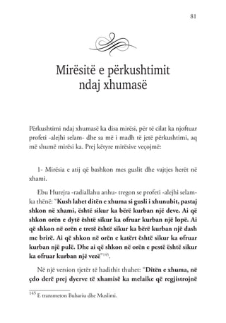 81
Mirësitë e përkushtimit
ndaj xhumasë
Përkushtimi ndaj xhumasë ka disa mirësi, për të cilat ka njoftuar
profeti -alejhi selam- dhe sa më i madh të jetë përkushtimi, aq
më shumë mirësi ka. Prej këtyre mirësive veçojmë:
1- Mirësia e atij që bashkon mes guslit dhe vajtjes herët në
xhami.
Ebu Hurejra -radiallahu anhu- tregon se profeti -alejhi selam-
ka thënë: “Kush lahet ditën e xhuma si gusli i xhunubit, pastaj
shkon në xhami, është sikur ka bërë kurban një deve. Ai që
shkon orën e dytë është sikur ka ofruar kurban një lopë. Ai
që shkon në orën e tretë është sikur ka bërë kurban një dash
me brirë. Ai që shkon në orën e katërt është sikur ka ofruar
kurban një pulë. Dhe ai që shkon në orën e pestë është sikur
ka ofruar kurban një vezë”145
.
Në një version tjetër të hadithit thuhet: “Ditën e xhuma, në
çdo derë prej dyerve të xhamisë ka melaike që regjistrojnë
145
E transmeton Buhariu dhe Muslimi.
 