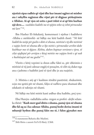 D r. A b d u l l a h N A B O L L I
82
njerëzit sipas radhës që vijnë dhe kur imami ngjitet në minber
ata i mbyllin regjistrat dhe vijnë për të dëgjuar përkujtimin
e Allahut. Ai që vjen në orën e parë është si ai që bën kurban
një deve.... -vazhdon hadithi me të njëjtin tekst siç është përmendur
më lart-”146
.
Ibn Haxher El-Askalanij, komentuesi i njohur i haditheve
-Allahu e mëshiroftë- në lidhje me këtë hadith thotë: “Në këtë
hadith ka nxitje për guslin e ditës së xhuma, mirësinë e tij dhe mirësinë
e vajtjes herët në xhuma dhe se kjo mirësi e përmendur arrihet duke
bashkuar mes të dyjave. Kështu, duhen kuptuar versionet e tjera, të
cilat njoftojnë për arritjen e kësaj mirësie me vajtjen herët e që nuk
e kushtëzojnë atë me guslin”147
.
Vlerën e këtij veprimi ia shton edhe fakti se, për shkrimin e
mirësisë së tij janë caktuar engjëj të posaçëm, të cilët siç duket nga
ana e jashtme e hadithit janë të tjerë dhe jo ata ruajtësit.
2- Mirësia e atij që i kushton rëndësi pastërtisë, zbukurimit,
ecjes me qetësi për në xhami, faljes së nafileve para xhumasë dhe
edukatës së ndenjes në xhami.
Në lidhje me këtë mirësi kanë ardhur disa hadithe, prej tyre:
Ebu Hurejra -radiallahu anhu- tregon se profeti -alejhi selam-
ka thënë: “Kush merr gusl ditën e xhuma, pastaj vjen në xhuma
dhe fal aq sa i ka caktuar Allahu, pastaj hesht derisa imami të
mbarojë hytben dhe pastaj falet me të, i falen gjynahet mes
146
E transmeton Buhariu dhe Muslimi.
147
Shih librin e autorit Fet’h El-Barij: 2/368.
 
