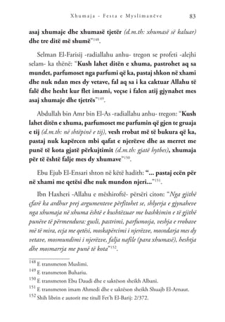 X h u m a j a - F e s t a e M y s l i m a n ë v e 83
asaj xhumaje dhe xhumasë tjetër (d.m.th: xhumasë së kaluar)
dhe tre ditë më shumë”148
.
Selman El-Farisij -radiallahu anhu- tregon se profeti -alejhi
selam- ka thënë: “Kush lahet ditën e xhuma, pastrohet aq sa
mundet, parfumoset nga parfumi që ka, pastaj shkon në xhami
dhe nuk ndan mes dy vetave, fal aq sa i ka caktuar Allahu të
falë dhe hesht kur flet imami, veçse i falen atij gjynahet mes
asaj xhumaje dhe tjetrës”149
.
Abdullah bin Amr bin El-As -radiallahu anhu- tregon: “Kush
lahet ditën e xhuma, parfumoset me parfumin që gjen te gruaja
e tij (d.m.th: në shtëpinë e tij), vesh rrobat më të bukura që ka,
pastaj nuk kapërcen mbi qafat e njerëzve dhe as merret me
punë të kota gjatë përkujtimit (d.m.th: gjatë hytbes), xhumaja
për të është falje mes dy xhumave”150
.
Ebu Ejub El-Ensari shton në këtë hadith: “... pastaj ecën për
në xhami me qetësi dhe nuk mundon njeri...”151
.
Ibn Haxheri -Allahu e mëshiroftë- përsëri citon: “Nga gjithë
çfarë ka ardhur prej argumenteve përfitohet se, shlyerja e gjynaheve
nga xhumaja në xhuma është e kushtëzuar me bashkimin e të gjithë
punëve të përmendura: gusli, pastrimi, parfumosja, veshja e rrobave
më të mira, ecja me qetësi, moskapërcimi i njerëzve, mosndarja mes dy
vetave, mosmundimi i njerëzve, falja nafile (para xhumasë), heshtja
dhe mosmarrja me punë të kota”152
.
148
E transmeton Muslimi.
149
E transmeton Buhariu.
150
E transmeton Ebu Daudi dhe e saktëson sheikh Albani.
151
E transmeton imam Ahmedi dhe e saktëson sheikh Shuajb El-Arnaut.
152
Shih librin e autorit me titull Fet’h El-Barij: 2/372.
 