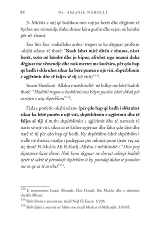D r. A b d u l l a h N A B O L L I
84
3- Mirësia e atij që bashkon mes vajtjes herët dhe dëgjimit të
hytbes me vëmendje duke shtuar këtu guslin dhe ecjen në këmbë
për në xhami.
Eus bin Eus -radiallahu anhu- tregon se ka dëgjuar profetin
-alejhi selam- të thotë: “Kush lahet mirë ditën e xhuma, niset
herët, ecën në këmbë dhe jo hipur, afrohet nga imami duke
dëgjuar me vëmendje dhe nuk merret me kotësira, për çdo hap
që hedh i shkruhet sikur ka bërë punën e një viti, shpërblimin
e agjërimit dhe të faljes së tij (të vitit)”153
.
Imam Sheukani -Allahu e mëshiroftë- në lidhje me këtë hadith
thotë: “Hadithi tregon se bashkimi mes këtyre punëve është shkak për
arritjen e atij shpërblimi”154
.
Fjala e profetit -alejhi selam- [për çdo hap që hedh i shkruhet
sikur ka bërë punën e një viti, shpërblimin e agjërimit dhe të
faljes së tij] d.m.th: shpërblimin e agjërimit dhe të namazit të
natës së një viti, sikur ai të kishte agjëruar dhe falur çdo ditë dhe
natë të tij për çdo hap që hedh. Ky shpërblim është shpërblim i
rrallë në sheriat, madje i padëgjuar për ndonjë punë tjetër veç saj
siç thotë El-Mul-la Ali El-Karij -Allahu e mëshiroftë-: “Disa prej
dijetarëve kanë thënë: Nuk kemi dëgjuar në sheriat ndonjë hadith
tjetër të saktë të përmbajë shpërblim si ky, prandaj duhet të punohet
me to që ai të arrihet”155
.
153
E transmeton Imam Ahmedi, Ebu Daudi, Ibn Maxhe dhe e saktëson
sheikh Albani.
154
Shih librin e autorit me titull Nejl El-Eutar: 1/296.
155
Shih fjalët e autorit në librin me titull Merkat el-Mehatijh: 3/1035.
 