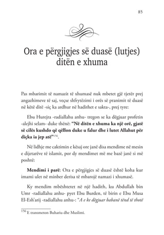 85
Ora e përgjigjes së duasë (lutjes)
ditën e xhuma
Pas mbarimit të namazit të xhumasë nuk mbetet gjë tjetër prej
angazhimeve të saj, veçse shfrytëzimi i orës së pranimit të duasë
në këtë ditë -siç ka ardhur në hadithet e sakta-, prej tyre:
Ebu Hurejra -radiallahu anhu- tregon se ka dëgjuar profetin
-alejhi selam- duke thënë: “Në ditën e xhuma ka një orë, gjatë
së cilës kushdo që qëllon duke u falur dhe i lutet Allahut për
diçka ia jep atë”156
.
Në lidhje me caktimin e kësaj ore janë disa mendime në mesin
e dijetarëve të islamit, por dy mendimet më me bazë janë si më
poshtë:
Mendimi i parë: Ora e përgjigjes së duasë është koha kur
imami ulet në minber derisa të mbarojë namazi i xhumasë.
Ky mendim mbështetet në një hadith, ku Abdullah bin
Umr -radiallahu anhu- pyet Ebu Burden, të birin e Ebu Musa
El-Esh’arij -radiallahu anhu-: “A e ke dëgjuar babanë tënd të thotë
156
E transmeton Buhariu dhe Muslimi.
 