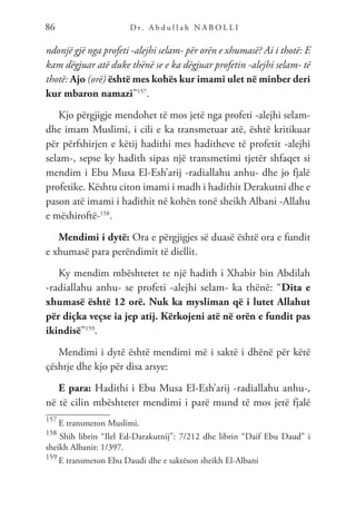 D r. A b d u l l a h N A B O L L I
86
ndonjë gjë nga profeti -alejhi selam- për orën e xhumasë? Ai i thotë: E
kam dëgjuar atë duke thënë se e ka dëgjuar profetin -alejhi selam- të
thotë: Ajo (orë) është mes kohës kur imami ulet në minber deri
kur mbaron namazi”157
.
Kjo përgjigje mendohet të mos jetë nga profeti -alejhi selam-
dhe imam Muslimi, i cili e ka transmetuar atë, është kritikuar
për përfshirjen e këtij hadithi mes haditheve të profetit -alejhi
selam-, sepse ky hadith sipas një transmetimi tjetër shfaqet si
mendim i Ebu Musa El-Esh’arij -radiallahu anhu- dhe jo fjalë
profetike. Kështu citon imami i madh i hadithit Derakutni dhe e
pason atë imami i hadithit në kohën tonë sheikh Albani -Allahu
e mëshiroftë-158
.
Mendimi i dytë: Ora e përgjigjes së duasë është ora e fundit
e xhumasë para perëndimit të diellit.
Ky mendim mbështetet te një hadith i Xhabir bin Abdilah
-radiallahu anhu- se profeti -alejhi selam- ka thënë: “Dita e
xhumasë është 12 orë. Nuk ka mysliman që i lutet Allahut
për diçka veçse ia jep atij. Kërkojeni atë në orën e fundit pas
ikindisë”159
.
Mendimi i dytë është mendimi më i saktë i dhënë për këtë
çështje dhe kjo për disa arsye:
E para: Hadithi i Ebu Musa El-Esh’arij -radiallahu anhu-,
në të cilin mbështetet mendimi i parë mund të mos jetë fjalë
157
E transmeton Muslimi.
158
Shih librin “Ilel Ed-Darakutnij”: 7/212 dhe librin “Daif Ebu Daud” i
sheikh Albanit: 1/397.
159
E transmeton Ebu Daudi dhe e saktëson sheikh El-Albani
 
