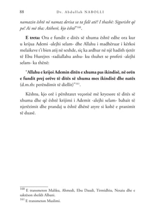 D r. A b d u l l a h N A B O L L I
88
namazin është në namaz derisa sa ta falë atë? I thashë: Sigurisht që
po! Ai më tha: Atëherë, kjo është”160
.
E treta: Ora e fundit e ditës së xhuma është edhe ora kur
u krijua Ademi -alejhi selam- dhe Allahu i madhëruar i kërkoi
melaikeve t’i bien atij në sexhde, siç ka ardhur në një hadith tjetër
të Ebu Hurejres -radiallahu anhu- ku thuhet se profeti -alejhi
selam- ka thënë:
“Allahu e krijoi Ademin ditën e xhuma pas ikindisë, në orën
e fundit prej orëve të ditës së xhuma mes ikindisë dhe natës
(d.m.th: perëndimit të diellit)”161
.
Kështu, kjo orë i përshtatet veçorisë më kryesore të ditës së
xhuma dhe që është krijimi i Ademit -alejhi selam- babait të
njerëzimit dhe prandaj u është dhënë atyre si kohë e pranimit
të duasë.
160
E transmeton Maliku, Ahmedi, Ebu Daudi, Tirmidhiu, Nesaiu dhe e
saktëson sheikh Albani.
161
E transmeton Muslimi.
 