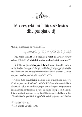 89
Mosrespektimi i ditës së festës
dhe pasojat e tij
Allahu i madhëruar në Kuran thotë:
ِ
‫ُوب‬‫ـ‬‫ل‬ُ‫ـ‬‫ق‬ْ‫ـ‬‫ل‬‫ا‬ ‫ى‬َ‫ْو‬‫ـ‬‫ق‬َ‫ـ‬‫ت‬ ْ‫ِن‬‫ـ‬‫م‬ ‫َا‬‫ـ‬‫ه‬َّ‫ـ‬‫ن‬ِ‫إ‬َ‫ـ‬‫ف‬ َِّ‫لل‬‫ا‬ َ‫ِر‬‫ـ‬‫ئ‬‫َا‬‫ـ‬‫ع‬َ‫ـ‬‫ش‬ ْ‫ِم‬ّ‫ـ‬‫ظ‬َ‫ـ‬‫ع‬ُ‫ـ‬‫ي‬ ْ‫َن‬‫ـ‬‫م‬َ‫و‬ َ
‫ِك‬‫ـ‬‫ل‬َ‫ذ‬
“Po. Kush i madhëron shenjat e Allahut (d.m.th: shenjat
dalluese të fesë sëTij), ajo është prej devotshmërisë së zemrave”162
.
Në lidhje me fjalën [shenjat e Allahut] Imam Kurtubiu -Allahu
e mëshiroftë- shpjegon: “Shenjat e Allahut janë çdo gjë për të cilën
Ai ka porositur, apo ka njoftuar dhe vënë në dijeni njerëzit.... Kështu
shenjat e Allahut janë shenjat e fesë së Tij”163
.
Ndërsa fjala [madhërim] nënkupton përkushtimin ndaj tyre
për t’i ruajtur ato në mënyrën më të mirë të mundshme, siç bënin
sahabët në lidhje me kurbanet, sepse ajeti edhe pse i përgjithshëm,
ka ardhur në kontekstin e ajeteve që bëjnë fjalë për kurbanet në
ditën e festës së kurbaneve, siç thotë Ibn Abasi -radiallahu anhu-
: “Madhërimi i tyre është të zgjedhësh më të majmen, më të mirën
162
Suretu El-Haxh: 32.
163
Shih tefsir El-Kurtubij: 12/56.
 