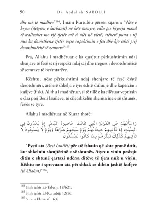D r. A b d u l l a h N A B O L L I
90
dhe më të madhen”164
. Imam Kurtubiu përsëri sqaron: “Nëse e
kryen (detyrën e kurbanit) në këtë mënyrë, edhe pse kryerja mund
të realizohet me një tjetër më të ulët në vlerë, atëherë puna e tij
nuk ka domethënie tjetër veçse respektimin e fesë dhe kjo është prej
devotshmërisë së zemrave”165
.
Pra, Allahu i madhëruar e ka quajtur përkushtimin ndaj
shenjave të fesë së tij respekt ndaj saj dhe tregues i devotshmërisë
së zemrave të besimtarëve.
Kështu, nëse përkushtimi ndaj shenjave të fesë është
devotshmëri, atëherë shkelja e tyre është shthurje dhe kapërcim i
kufijve (fisk). Allahu i madhëruar, si të tillë e ka cilësuar veprimin
e disa prej Beni Israilëve, të cilët shkelën shenjtërinë e së shtunës,
festës së tyre.
Allahu i madhëruar në Kuran thotë:
‫ِي‬‫ـ‬‫ف‬ َ‫ن‬‫و‬ُ‫د‬ْ‫ـ‬‫ع‬َ‫ـ‬‫ي‬ ْ‫ذ‬ِ‫إ‬ ِ‫ر‬ْ‫ـ‬‫ح‬َ‫ـ‬‫ب‬ْ‫ـ‬‫ل‬‫ا‬ َ‫ة‬َ‫ِر‬‫ـ‬‫ض‬‫َا‬‫ـ‬‫ح‬ ْ
‫َت‬‫ـ‬‫ن‬‫َا‬‫ـ‬‫ك‬ ‫ِي‬‫ـ‬‫ت‬َّ‫ـ‬‫ل‬‫ا‬ ِ‫ة‬َ‫ـ‬‫ي‬ْ‫َر‬‫ـ‬‫ق‬ْ‫ـ‬‫ل‬‫ا‬ ِ‫َن‬‫ـ‬‫ع‬ ْ‫ُم‬‫ـ‬‫ه‬ْ‫ـ‬‫ل‬َ‫ْأ‬‫ـ‬‫س‬‫ا‬َ‫و‬
َ
‫ل‬ َ‫ن‬‫ُو‬‫ـ‬‫ت‬ِ‫ـ‬‫ب‬ْ‫ـ‬‫س‬َ‫ـ‬‫ي‬ َ
‫ل‬ َ‫م‬ ْ‫َو‬‫ـ‬‫ي‬َ‫و‬ ‫ًا‬‫ـ‬‫ع‬َّ‫ُر‬‫ـ‬‫ش‬ ْ‫ِم‬‫ـ‬‫ه‬ِ‫ـ‬‫ت‬ْ‫ـ‬‫ب‬َ‫ـ‬‫س‬ َ‫م‬ ْ‫َو‬‫ـ‬‫ي‬ ْ‫ُم‬‫ـ‬‫ه‬ُ‫ـ‬‫ن‬‫َا‬‫ـ‬‫ت‬‫ـ‬‫ي‬ِ‫ـ‬‫ح‬ ْ‫ِم‬‫ـ‬‫ه‬‫ـ‬‫ي‬ِ‫ـ‬‫ت‬ْ‫َأ‬‫ـ‬‫ت‬ ْ‫ذ‬ِ‫إ‬ ِ
‫ْت‬‫ـ‬‫ب‬َّ‫ـ‬‫س‬‫ـ‬‫ل‬‫ا‬
َ‫ن‬‫ُو‬‫ـ‬‫ق‬ُ‫ـ‬‫س‬ْ‫ـ‬‫ف‬َ‫ـ‬‫ي‬ ‫ُوا‬‫ـ‬‫ن‬‫َا‬‫ـ‬‫ك‬ ‫َا‬‫ـ‬‫م‬ِ‫ـ‬‫ب‬ ْ‫ُم‬‫ـ‬‫ه‬‫ُو‬‫ـ‬‫ل‬ْ‫ـ‬‫ب‬َ‫ـ‬‫ن‬ َ
‫ِك‬‫ـ‬‫ل‬َ‫ذ‬َ‫ـ‬‫ك‬ ْ‫ِم‬‫ـ‬‫ه‬‫ـ‬‫ي‬ِ‫ـ‬‫ت‬ْ‫َأ‬‫ـ‬‫ت‬
“Pyeti ata (Beni Israilët) për atë fshatin që ishte pranë detit,
kur shkelnin shenjtërinë e së shtunës. Atyre u vinin peshqit
ditën e shtunë qartazi ndërsa ditëve të tjera nuk u vinin.
Kështu ne i sprovuam ata për shkak se dilnin jashtë kufijve
(të Allahut)”166
.
164
Shih tefsir Et-Taberij: 18/621.
165
Shih tefsir El-Kurtubij: 12/56.
166
Suretu El-Earaf: 163.
 