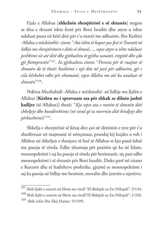 X h u m a j a - F e s t a e M y s l i m a n ë v e 91
Fjala e Allahut [shkelnin shenjtërinë e së shtunës] tregon
se dita e shtunë ishte festë për Beni Israilët dhe atyre u ishte
ndaluar puna në këtë ditë për t’u marrë me adhurim. Ibn Kethiri
-Allahu e mëshiroftë- citon: “Ata ishin të kapur pas fesë sëTeuratit në
lidhje me shenjtërimin e ditës së shtunë...., sepse atyre u ishte ndaluar
peshkimi në atë ditë dhe gjithashtu të gjitha zanatet, tregtitë dhe çdo
gjë fitimprurëse”167
. Ai gjithashtu citon: “Porosia për të ruajtur të
shtunën do të thotë: kushtimi i një dite në javë për adhurim, gjë e
cila kërkohet edhe për xhumanë, sepse Allahu me atë ka anuluar të
shtunën”168
.
Ndërsa Muxhahidi -Allahu e mëshiroftë- në lidhje me fjalën e
Allahut [Kështu ne i sprovuam ata për shkak se dilnin jashtë
kufijve (të Allahut)] thotë: “Kjo sepse ata e morën të shtunën ditë
shkeljeje dhe kundërshtimi (në vend që ta merrnin ditë bindjeje dhe
përkushtimi)”169
.
Shkelja e shenjtërisë së kësaj dite çoi në dënimin e tyre për t’u
shndërruar në majmunë të nënçmuar, prandaj kij kujdes o rob i
Allahut në shkeljen e shenjave të fesë së Allahut se kjo punë është
me pasoja të rënda. Edhe xhumaja për pozitën që ka në Islam,
mosrespektimi i saj ka pasoja të rënda për besimtarët, siç pati edhe
mosrespektimi i së shtunës për Beni Israilët. Duke parë në citatet
e Kuranit dhe të haditheve profetike, gjejmë se mosrespektimi i
saj ka pasoja në lidhje me besimin, moralin dhe jetesën e njerëzve.
167
Shih fjalët e autorit në librin me titull “El-Bidajeh ue En-Nihajeh”: 2/144.
168
Shih fjalët e autorit në librin me titull“El-Bidajeh ue En-Nihajeh”: 1/326.
169
Shih tefsir Ibn Ebij Hatim: 5/1599.
 