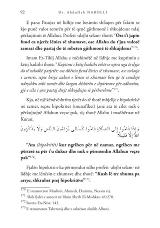 D r. A b d u l l a h N A B O L L I
92
E para: Pasojat në lidhje me besimin shfaqen për faktin se
kjo punë vulos zemrën për të qenë gjithmonë i shkujdesur ndaj
përkujtimit të Allahut. Profeti -alejhi selam- thotë: “Ose t’i japin
fund ca njerëz lënies së xhumave, ose Allahu do t’jua vulosë
zemrat dhe pastaj do të mbeten gjithmonë të shkujdesur”170
.
Imam Et-Tibij Allahu e mëshiroftë në lidhje me kuptimin e
këtij hadithi thotë: “Kuptimi i këtij hadithi është se njëra nga të dyja
do të ndodhë patjetër: ose dhënia fund lënies së xhumave, ose vulosja
e zemrës, sepse bërja zakon e lënies së xhumasë bën që të sundojë
ndryshku mbi zemër dhe largon dëshirën e shpirtrave për adhurim,
gjë e cila i çon pastaj drejt shkujdesjes së përhershme”171
.
Kjo, në një këndvështrim tjetër do të thotë mbjellje e hipokrizisë
në zemër, sepse hipokritët (munafikët) janë ata të cilët nuk e
përkujtojnë Allahun veçse pak, siç thotë Allahu i madhëruar në
Kuran:
َ‫ن‬‫و‬ُ‫ُر‬‫ـ‬‫ك‬ْ‫ذ‬َ‫ـ‬‫ي‬ َ
‫ل‬َ‫و‬ َ
‫اس‬َّ‫ـ‬‫ن‬‫ـ‬‫ل‬‫ا‬ َ‫ن‬‫و‬ُ‫ء‬‫ا‬َ‫ُر‬‫ـ‬‫ي‬ ‫َى‬‫ـ‬‫ل‬‫َا‬‫ـ‬‫س‬ُ‫ـ‬‫ك‬ ‫ُوا‬‫ـ‬‫م‬‫َا‬‫ـ‬‫ق‬ ِ‫ة‬ َ
‫ل‬َّ‫ـ‬‫ص‬‫ـ‬‫ل‬‫ا‬ ‫َى‬‫ـ‬‫ل‬ِ‫إ‬ ‫ُوا‬‫ـ‬‫م‬‫َا‬‫ـ‬‫ق‬ ‫ا‬َ‫ذ‬ِ‫إ‬َ‫و‬
ً
‫ـل‬‫ي‬ِ‫ـ‬‫ل‬َ‫ـ‬‫ق‬ َّ
‫ل‬ِ‫إ‬ ََّ‫لل‬‫ا‬
“Ata (hipokritët) kur ngrihen për në namaz, ngrihen me
përtesë sa për t’u dukur dhe nuk e përmendin Allahun veçse
pak”172
.
Fjalën hipokrizi e ka përmendur edhe profeti -alejhi selam- në
lidhje me lënësin e xhumave dhe thotë: “Kush lë tre xhuma pa
arsye, shkruhet prej hipokritëve”173
.
170
E transmeton Muslimi, Ahmedi, Darimiu, Nesaiu etj.
171
Shih fjalët e autorit në librin Sherh El-Mishkat: 4/1270.
172
Suretu En-Nisa: 142.
173
E transmeton Taberanij dhe e saktëson sheikh Albani.
 