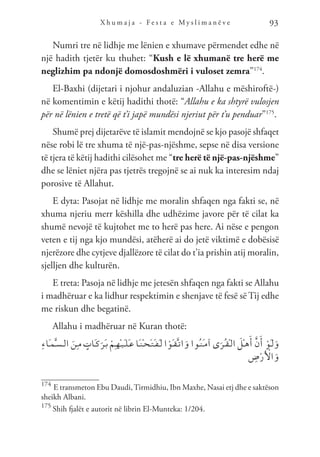 X h u m a j a - F e s t a e M y s l i m a n ë v e 93
Numri tre në lidhje me lënien e xhumave përmendet edhe në
një hadith tjetër ku thuhet: “Kush e lë xhumanë tre herë me
neglizhim pa ndonjë domosdoshmëri i vuloset zemra”174
.
El-Baxhi (dijetari i njohur andaluzian -Allahu e mëshiroftë-)
në komentimin e këtij hadithi thotë: “Allahu e ka shtyrë vulosjen
për në lënien e tretë që t’i japë mundësi njeriut për t’u penduar”175
.
Shumë prej dijetarëve të islamit mendojnë se kjo pasojë shfaqet
nëse robi lë tre xhuma të një-pas-njëshme, sepse në disa versione
të tjera të këtij hadithi cilësohet me “tre herë të një-pas-njëshme”
dhe se lëniet njëra pas tjetrës tregojnë se ai nuk ka interesim ndaj
porosive të Allahut.
E dyta: Pasojat në lidhje me moralin shfaqen nga fakti se, në
xhuma njeriu merr këshilla dhe udhëzime javore për të cilat ka
shumë nevojë të kujtohet me to herë pas here. Ai nëse e pengon
veten e tij nga kjo mundësi, atëherë ai do jetë viktimë e dobësisë
njerëzore dhe cytjeve djallëzore të cilat do t’ia prishin atij moralin,
sjelljen dhe kulturën.
E treta: Pasoja në lidhje me jetesën shfaqen nga fakti se Allahu
i madhëruar e ka lidhur respektimin e shenjave të fesë së Tij edhe
me riskun dhe begatinë.
Allahu i madhëruar në Kuran thotë:
ِ‫ء‬‫َا‬‫ـ‬‫م‬َّ‫ـ‬‫س‬‫ـ‬‫ل‬‫ا‬ َ‫ِن‬‫ـ‬‫م‬ ٍ
‫َات‬‫ـ‬‫ك‬َ‫َر‬‫ـ‬‫ب‬ ْ‫ِم‬‫ـ‬‫ه‬ْ‫ـ‬‫ي‬َ‫ـ‬‫ل‬َ‫ـ‬‫ع‬ ‫َا‬‫ـ‬‫ن‬ْ‫ـ‬‫ح‬َ‫ـ‬‫ت‬َ‫ـ‬‫ف‬َ‫ـ‬‫ل‬ ‫ا‬ ْ‫َو‬‫ـ‬‫ق‬َّ‫ـ‬‫ت‬‫ا‬َ‫و‬ ‫ُوا‬‫ـ‬‫ن‬َ‫ـ‬‫م‬‫آ‬ ‫ى‬َ‫ُر‬‫ـ‬‫ق‬ْ‫ـ‬‫ل‬‫ا‬ َ
‫ْل‬‫ـ‬‫ه‬َ‫أ‬ َّ‫ن‬َ‫أ‬ ْ‫َو‬‫ـ‬‫ل‬َ‫و‬
ِ
‫ض‬ْ‫ر‬َ ْ
‫ال‬َ‫و‬
174
E transmeton Ebu Daudi,Tirmidhiu, Ibn Maxhe, Nasai etj dhe e saktëson
sheikh Albani.
175
Shih fjalët e autorit në librin El-Munteka: 1/204.
 