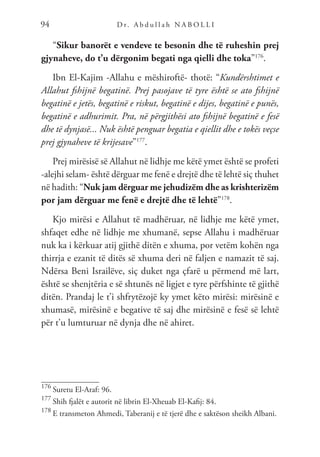D r. A b d u l l a h N A B O L L I
94
“Sikur banorët e vendeve te besonin dhe të ruheshin prej
gjynaheve, do t’u dërgonim begati nga qielli dhe toka”176
.
Ibn El-Kajim -Allahu e mëshiroftë- thotë: “Kundërshtimet e
Allahut fshijnë begatinë. Prej pasojave të tyre është se ato fshijnë
begatinë e jetës, begatinë e riskut, begatinë e dijes, begatinë e punës,
begatinë e adhurimit. Pra, në përgjithësi ato fshijnë begatinë e fesë
dhe të dynjasë... Nuk është penguar begatia e qiellit dhe e tokës veçse
prej gjynaheve të krijesave”177
.
Prej mirësisë së Allahut në lidhje me këtë ymet është se profeti
-alejhi selam- është dërguar me fenë e drejtë dhe të lehtë siç thuhet
në hadith: “Nuk jam dërguar me jehudizëm dhe as krishterizëm
por jam dërguar me fenë e drejtë dhe të lehtë”178
.
Kjo mirësi e Allahut të madhëruar, në lidhje me këtë ymet,
shfaqet edhe në lidhje me xhumanë, sepse Allahu i madhëruar
nuk ka i kërkuar atij gjithë ditën e xhuma, por vetëm kohën nga
thirrja e ezanit të ditës së xhuma deri në faljen e namazit të saj.
Ndërsa Beni Israilëve, siç duket nga çfarë u përmend më lart,
është se shenjtëria e së shtunës në ligjet e tyre përfshinte të gjithë
ditën. Prandaj le t’i shfrytëzojë ky ymet këto mirësi: mirësinë e
xhumasë, mirësinë e begative të saj dhe mirësinë e fesë së lehtë
për t’u lumturuar në dynja dhe në ahiret.
176
Suretu El-Araf: 96.
177
Shih fjalët e autorit në librin El-Xheuab El-Kafij: 84.
178
E transmeton Ahmedi, Taberanij e të tjerë dhe e saktëson sheikh Albani.
 