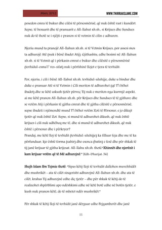Mars, 2012 WWW.THIRRJAISLAME.COM
11
posedon emra të bukur dhe cilësi të përsosmërisë, që nuk është rast i kundërt.
Sepse, të besuarit dhe të pranuarit e All-llahut xh.sh., si Krijues dhe Sundues
nuk do të thotë se i njëjti e pranon si të vetmin të cilin e adhuron.
Njeriu mund ta pranojë All-llahun xh.sh. si të Vetmin Krijues, por assesi mos
ta adhurojë Atë (nuk i bënë ibadet Atij). Gjithashtu, edhe besimi në All-llahun
xh.sh. si të Vetmit që i përkasin emrat e bukur dhe cilësitë e përsosmërisë
(tevhidul-esma’i’ ves-sifat) nuk i përfshinë llojet e tjera të tevhidit.
Por, njeriu, i cili i bënë All-llahut xh.sh. tevhidul-uluhijje, duke u bindur dhe
duke e pranuar Atë si të Vetmin i Cili meriton të adhurohet (që T’i bëhet
ibadet) dhe se këtë askush tjetër përveç Tij nuk e meriton nga kurrnjë aspekt,
ai me këtë pranon All-llahun xh.sh. për Krijues dhe Sundues të të gjithave dhe
se vetëm Atij i përkasin të gjitha emrat dhe të gjitha cilësitë e përsosmërisë,
sepse ibadeti i njëmendtë mund T’i bëhet vetëm Zoti të Përsosur, e jo dikujt
tjetër që nuk është Zot. Sepse, si mund të adhurohet dikush, që nuk është
krijues i cili nuk udhëheq me të, dhe si mund të adhurohet dikush, që nuk
është i përsosur dhe i përkryer?
Prandaj, me këtë lloj të tevhidit (tevhidul-uluhijje) ka filluar feja dhe me të ka
përfunduar, kjo është forma (zahir) dhe esenca (batin) e fesë dhe për shkak të
tij janë krijuar të gjitha krijesat. All-llahu xh.sh. thotë:“Xhinnët dhe njerëzit i
kam krijuar vetëm që të Më adhurojnë.” [Edh-Dharijat: 56]
Shejh Islam Ibn Tejmie thotë: “Sipas këtij lloji të tevhidit dallohen muvehhidët
dhe mushrikët - ata të cilët sinqerisht adhurojnë All-llahun xh.sh. dhe ata të
cilët, krahas Tij adhurojnë edhe diç tjetër - dhe për shkak të këtij do të
realizohet shpërblimi apo ndëshkimi edhe në këtë botë edhe në botën tjetër, e
kush nuk pranon këtë, do të mbetet ndër mushrikët.”
Për shkak të këtij lloji të tevhidit janë dërguar edhe Pejgamberët dhe janë
 