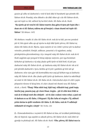 Mars, 2012 WWW.THIRRJAISLAME.COM
13
guxon që edhe në dashurinë e vetë të ketë dikë të barabartë apo përmbi All-
llahun xh.sh. Prandaj, nëse dikush e do dikë sikur që e do All-llahun xh.sh.,
apo më tepër se Atë, atëherë ky ka bërë shirk. All-llahu xh.sh. thotë:
“Ka njerëz që në vend të All-llahut marrin disa gjëra të tjera për hyjni dhe i
duan ato si All-llahun; ndërsa ata që besojnë, e duan shumë më tepër All-
llahun.” [El-Bekare: 165]
Në shirkun e madh, të cilin All-llahu xh.sh. nuk do ta falë, pos me pendesë
për të, bën pjesë edhe ajo që njeriu ta dojë dikë tjetër përveç All-llahut siç
duhet All-llahu xh.sh. Njeriu, sipas natyrës së vet, është i prirur për ta dashur
vetvetën, prindërit, fëmijët, atdheun, pasurinë e të ngjashme, andaj
përshpirtëria (devotshmëria) e tij e sinqertë ndaj All-llahut xh.sh. nuk do të
thotë asgjësim apo pengesë të kësaj ndjenje natyrore, por nga besimtari
kërkohet që dashuria e tij ndaj çkado qoftë tjetër në këtë botë, të jetë pas
dashurisë ndaj All-llahut xh.sh., që dashuria ndaj All-llahut xh.sh. tek ai të
jetë përmbi dashuritë e tjera, kështu që të jetë i gatshëm që tërë atë që
dashuron, nëse vjen gjer tek kontradikta mes asaj që kërkon nga ai dashuria
ndaj All-llahut xh.sh. dhe çkado qoftë tjetër që dashuron, duhet ta sakrifikojë
në emër të All-llahut xh.sh. All-llahu xh.sh. i kërcënohet atyre të cilët i japin
përparësi vlerave të kësaj bote, të cilat i duanë më shumë sesa All-llahun
xh.sh., e thotë: “Thuaj: “Nëse etërit tuaj, bijtë tuaj, vëllezërit tuaj, gratë tuaja,
farefisi juaj, pasuria juaj, që e keni fituar, tregtia - për të cilën keni frikë se
nuk do të shkojë mirë dhe shtëpitë - në të cilat e ndieni veten rehat, u janë më
të dashura se sa All-llahu, i Dërguari i Tij dhe lufta në rrugën e Tij, atëherë
pritni derisa ta sjellë vendimin All-llahu. E, All-llahu, nuk do t’i udhëzojë
mëkatarët në rrugën e drejtë.” [Et-Tevbe: 24]
2 - Domosdoshmëria e veçimit të All-llahut në dua, në tevekkul (mbështetje)
dhe në shpresë, nga aspekti se askush përveç All-llahut xh.sh. nuk është në
gjendje ta plotësojë atë. All-llahu xh.sh. thotë: “Dhe, përveç All-llahut mos iu
 
