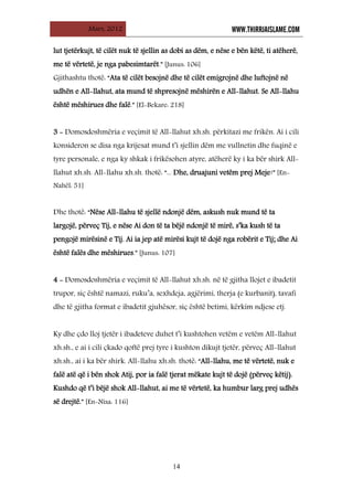 Mars, 2012 WWW.THIRRJAISLAME.COM
14
lut tjetërkujt, të cilët nuk të sjellin as dobi as dëm, e nëse e bën këtë, ti atëherë,
me të vërtetë, je nga pabesimtarët.” [Junus: 106]
Gjithashtu thotë: “Ata të cilët besojnë dhe të cilët emigrojnë dhe luftojnë në
udhën e All-llahut, ata mund të shpresojnë mëshirën e All-llahut. Se All-llahu
është mëshirues dhe falë.” [El-Bekare: 218]
3 - Domosdoshmëria e veçimit të All-llahut xh.sh. përkitazi me frikën. Ai i cili
konsideron se disa nga krijesat mund t’i sjellin dëm me vullnetin dhe fuqinë e
tyre personale, e nga ky shkak i frikësohen atyre, atëherë ky i ka bër shirk All-
llahut xh.sh. All-llahu xh.sh. thotë: “... Dhe, druajuni vetëm prej Meje!” [En-
Nahël: 51]
Dhe thotë: “Nëse All-llahu të sjellë ndonjë dëm, askush nuk mund të ta
largojë, përveç Tij, e nëse Ai don të ta bëjë ndonjë të mirë, s’ka kush të ta
pengojë mirësinë e Tij. Ai ia jep atë mirësi kujt të dojë nga robërit e Tij; dhe Ai
është falës dhe mëshirues.” [Junus: 107]
4 - Domosdoshmëria e veçimit të All-llahut xh.sh. në të gjitha llojet e ibadetit
trupor, siç është namazi, ruku’a, sexhdeja, agjërimi, therja (e kurbanit), tavafi
dhe të gjitha format e ibadetit gjuhësor, siç është betimi, kërkim ndjese etj.
Ky dhe çdo lloj tjetër i ibadeteve duhet t’i kushtohen vetëm e vetëm All-llahut
xh.sh., e ai i cili çkado qoftë prej tyre i kushton dikujt tjetër, përveç All-llahut
xh.sh., ai i ka bër shirk. All-llahu xh.sh. thotë: “All-llahu, me të vërtetë, nuk e
falë atë që i bën shok Atij, por ia falë tjerat mëkate kujt të dojë (përveç këtij).
Kushdo që t’i bëjë shok All-llahut, ai me të vërtetë, ka humbur larg prej udhës
së drejtë.” [En-Nisa: 116]
 