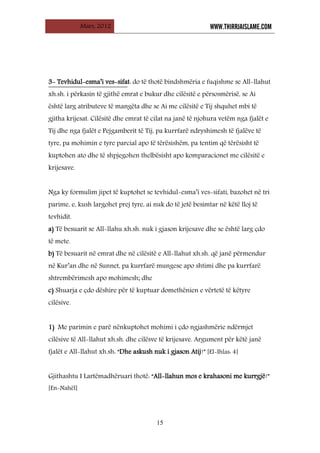 Mars, 2012 WWW.THIRRJAISLAME.COM
15
3- Tevhidul-esma’i ves-sifat: do të thotë bindshmëria e fuqishme se All-llahut
xh.sh. i përkasin të gjithë emrat e bukur dhe cilësitë e përsosmërisë, se Ai
është larg atributeve të mangëta dhe se Ai me cilësitë e Tij shquhet mbi të
gjitha krijesat. Cilësitë dhe emrat të cilat na janë të njohura vetëm nga fjalët e
Tij dhe nga fjalët e Pejgamberit të Tij, pa kurrfarë ndryshimesh të fjalëve të
tyre, pa mohimin e tyre parcial apo të tërësishëm, pa tentim që tërësisht të
kuptohen ato dhe të shpjegohen thelbësisht apo komparacionet me cilësitë e
krijesave.
Nga ky formulim jipet të kuptohet se tevhidul-esma’i ves-sifati, bazohet në tri
parime, e, kush largohet prej tyre, ai nuk do të jetë besimtar në këtë lloj të
tevhidit.
a) Të besuarit se All-llahu xh.sh. nuk i gjason krijesave dhe se është larg çdo
të mete.
b) Të besuarit në emrat dhe në cilësitë e All-llahut xh.sh. që janë përmendur
në Kur’an dhe në Sunnet, pa kurrfarë mungese apo shtimi dhe pa kurrfarë
shtrembërimesh apo mohimesh; dhe
c) Shuarja e çdo dëshire për të kuptuar domethënien e vërtetë të këtyre
cilësive.
1) Me parimin e parë nënkuptohet mohimi i çdo ngjashmërie ndërmjet
cilësive të All-llahut xh.sh. dhe cilësve të krijesave. Argument për këtë janë
fjalët e All-llahut xh.sh: “Dhe askush nuk i gjason Atij!” [El-Ihlas: 4]
Gjithashtu I Lartëmadhëruari thotë: “All-llahun mos e krahasoni me kurrgjë!”
[En-Nahël]
 