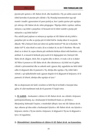 Mars, 2012 WWW.THIRRJAISLAME.COM
18
pyesim për qenien e All-llahut xh.sh. dhe kualitetin e Tij, po ashtu assesi nuk
është korrekte të pyesim për cilësitë e Tij. Prandaj transmetohet nga një
numër i madh i gjeneratave të para (selef) se, kur i patën pyetur për ngritjen
(el-istiva) e All-llahut xh.sh, ishin përgjegjur: “Ngritja është e njohur, ndërsa
mënyra e saj është e panjohur, të besuarit në të është vaxhib e pyetja për
mënyrën e saj është bid’at.”
Pra, selefët janë pajtuar se mënyra (e ngritjes së All-llahut xh.sh.) është e
panjohur për ne dhe se pyetja për të është bid’at. Andaj sikur të na pyeste
dikush: “Në ç’mënyrë Zoti ynë zbret në qiellin botëror?” Ne do ti thoshim: “Si
duket Ai?” E, nëse thotë se nuk e di se si duket Ai, ne do t’i thoshim: “Ne nuk
dimë se si zbret Ai, sepse dituria për atributin kërkon dituri mbi bartësin e atij
atributi. E, si mund të kërkosh prej nesh të të shpjegojmë në ç’mënyrë All-
llahu xh.sh. dëgjon, sheh, flet, si ngritet dhe si zbret, e ti nuk e di se si duket
Ai? Nëse ti pranon se All-llahu xh.sh. dhe eksiztenca e tij është me të gjitha
cilësitë e përsosmërisë dhe se askush nuk i gjason Atij, ngjashëm me këtë është
edhe të dëgjuarit dhe të pamurit e Tij, zbritja dhe ngritja e Tij, është fakt i
vërtetë, e që njëkohësisht nuk i gjason shqisës të të dëgjuarit të krijesave, të të
pamurit, të folurit, zbritjes dhe ngritjes së tyre.”
Me sa ekspozuam më lartë, rezulton se këtë lloj të tevhidit e trazojnë disa
gjëra, të cilat myslimani nuk do të guxonte t’i lejojë vetes:
1- Et-teshbih - krahasimi i cilësive të All-llahut xh.sh. me cilësitë e krijesave
(antropomorfizmi), siç e krahasojnë të krishterët Isain a.s. (të birin e
Merjemës), hebrenjtë Uzejrin, e mushrikët idhujt e tyre më All-llahun xh.sh.
Apo, sikurse që disa sekte e krahasojnë fytyrën e All-llahut xh.sh. me fytyrën e
krijesave, dorën e Tij me dorën e krijesave, të dëgjuarit ë Tij me të dëgjuarit e
tyre e të ngjashme.
2- Shtrembërimi i domethënies së cilësive të All-llahut xh.sh. me komentime,
 