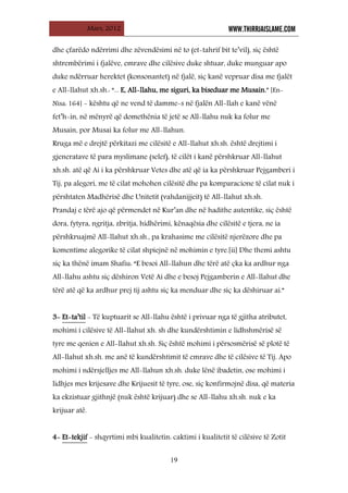 Mars, 2012 WWW.THIRRJAISLAME.COM
19
dhe çfarëdo ndërrimi dhe zëvendësimi në to (et-tahrif bit te’vil), siç është
shtrembërimi i fjalëve, emrave dhe cilësive duke shtuar, duke munguar apo
duke ndërruar herektet (konsonantet) në fjalë, siç kanë vepruar disa me fjalët
e All-llahut xh.sh.: “... E, All-llahu, me siguri, ka biseduar me Musain.” [En-
Nisa: 164] - kështu që ne vend të damme-s në fjalën All-llah e kanë vënë
fet’h-in, në mënyrë që domethënia të jetë se All-llahu nuk ka folur me
Musain, por Musai ka folur me All-llahun.
Rruga më e drejtë përkitazi me cilësitë e All-llahut xh.sh. është drejtimi i
gjeneratave të para myslimane (selef), të cilët i kanë përshkruar All-llahut
xh.sh. atë që Ai i ka përshkruar Vetes dhe atë që ia ka përshkruar Pejgamberi i
Tij, pa alegori, me të cilat mohohen cilësitë dhe pa komparacione të cilat nuk i
përshtaten Madhërisë dhe Unitetit (vahdanijjeit) të All-llahut xh.sh.
Prandaj e tërë ajo që përmendet në Kur’an dhe në hadithe autentike, siç është
dora, fytyra, ngritja, zbritja, hidhërimi, kënaqësia dhe cilësitë e tjera, ne ia
përshkruajmë All-llahut xh.sh., pa krahasime me cilësitë njerëzore dhe pa
komentime alegorike të cilat shpiejnë në mohimin e tyre.[ii] Dhe themi ashtu
siç ka thënë imam Shafiu: “E besoi All-llahun dhe tërë atë çka ka ardhur nga
All-llahu ashtu siç dëshiron Vetë Ai dhe e besoj Pejgamberin e All-llahut dhe
tërë atë që ka ardhur prej tij ashtu siç ka menduar dhe siç ka dëshiruar ai.”
3- Et-ta’til - Të kuptuarit se All-llahu është i privuar nga të gjitha atributet,
mohimi i cilësive të All-llahut xh. sh dhe kundërshtimin e lidhshmërisë së
tyre me qenien e All-llahut xh.sh. Siç është mohimi i përsosmërisë së plotë të
All-llahut xh.sh. me anë të kundërshtimit të emrave dhe të cilësive të Tij. Apo
mohimi i ndërsjelljes me All-llahun xh.sh. duke lënë ibadetin, ose mohimi i
lidhjes mes krijesave dhe Krijuesit të tyre, ose, siç konfirmojnë disa, që materia
ka ekzistuar gjithnjë (nuk është krijuar) dhe se All-llahu xh.sh. nuk e ka
krijuar atë.
4- Et-tekjif - shqyrtimi mbi kualitetin: caktimi i kualitetit të cilësive të Zotit
 