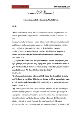 Mars, 2012 WWW.THIRRJAISLAME.COM
2
M
Me
e e
em
mr
ri
in
n e
e A
Al
ll
la
ah
hu
ut
t,
, M
Më
ës
sh
hi
ir
ru
ue
es
si
it
t,
, M
Më
ës
sh
hi
ir
rb
bë
ër
rë
ës
si
it
t.
.
H
Hy
yr
rj
je
e
-Falënderimi i takon vetëm Allahut subhanehu ue te'ala, paqja mëshira dhe
bekimi qoftë mbi të Dërguarin tonë Muhammedin sal-lallahu alejhi ue sel-
lem
Falenderimet dhe lavdërimet i takojn Allahut te’ala ndërsa selamet dhe salatet
qofshin mbi Muhamedin alejhi selam, mbi shokët e tij mbi familjen e tij dhe
mbi gjithë ata të cilët pasojnë rrugën e tij deri në ditën e gjykimit.
Allahu Te’ala thotë: ‘O ju që besuat, kini frikë All-llahun me sinqeritet të
vërtetë dhe mos vdisni, pos vetëm duke qenë muslimanë (besimtarë)!’
[Ali-Imran: 102]
‘O ju njerëz! Kini frikë Zotin tuaj që ju ka krijuar prej një veteje (njeriu) dhe
nga ajo krijoi palën (shoqën) e saj, e prej atyre dyve u shtuan burrra shumë e
gra. Dhe kini frikë All-llahun që me emrin e Tij përbetoheni, ruajeni farefisin
(akraballëkun), se All-llahu është mbikëqyrës mbi ju.’
[En-Nisa: 1]
‘O ju besimtarë, pëmbajuni mësimeve të All-llahut dhe thuani fjalë të drejta.
Ai (All-llahu) iu mundëson të bëni vepra të mira, ju shlyen juve mëkatet tuaja,
e kush respekton All-llahun dhe të dërguarin e Tij, ai ka arritur një sukses të
madh.’ [Ahzab: 70, 71]
-Ky libër që gjindet në duart e juaja është një pikënisje dhe një lehtësim për
mësimin apo njohjen e disa çështjeve shumë të rëndësishme, që i obligohet
çdo njeriut i cili konsideron vetën e tij për musliman, duke ia rikujtuar se ai
fillimisht duhet të njohë dhe të mësoj çështjet e Teuhidit (Njëshmëris) dhe
çfarë e prish atë, të Imanit (Besimit) dhe çfarë e prish atë, të Ibadetit
(Adhurimit) dhe çfarë e prish atë, e që jam munduar që ta bëj në mënyrën më
 