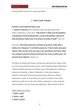 Mars, 2012 WWW.THIRRJAISLAME.COM
21
Prandaj atëbotë feja ka qenë e pastër nga bidatet.
• Ç’farë e prish Teuhidin
Teuhidin e prish shirku dhe llojet e saja:
1- Shirku në Adhurim (të bërit Allahut ortak, shok gjatë adhurimit).
Allahu, subhanehu ve teala, thotë: “S’ka dyshim se Allahu nuk falë (mëkatin)
t’i përshkruhet Atij shok (idhujtarinë), e përpos këtij (mëkati) i falë kujt do.
Kush përshkruan Allahut shok, ai ka trilluar një mëkat të madh’’. [Nisa: 48]
Dhe thotë: “Bënë kufër (mohuan të vërtetën) ata që thanë: ‘Allah është ai,
Mesihu, biri i Merjemes’. E vetë Mesihu (Isai), tha: ‘O Beni Israilë, adhurojeni
Allahun, Zotin tim dhe Zotin tuaj, sepse ai që i përshkruan Zotit shok, Allahu
ia ka ndaluar (ia ka bërë haram) atij Xhenetin dhe vendi i tij është zjarri’. Për
mizorët nuk ka ndihmës”. [Maide: 72]
Prej llojeve të shirkut është therja e kurbanit për dikë tjetër pos Allahut, ashtu
siç i therin për xhinët dhe nëpër varreza. Autori, Muhamed ibën Abdulvehabi,
i filloi këto dhjetë negacione me shirkun, ngase është mëkati më i madh, që e
shkatërron rububietin e Allahut, subhanehu ve teala, dhe mangëson
uluhijetin. Shirk është të barazohet dikush krahas Allahut me Allahun,
subhanehu ve teala, në atë që është prej veçorive të Allahut. Si nuk është
mëkati më i madh me të cilën i bëri Allahut, subhanehu ve teala, ortak dhe
shok në adhurim, pasi që e krijoi prej asgjëje dhe i dhuroj shumë mirësi?!
Shirku ndahet në tre lloje
1. Shirku i madh
:
2. Shirku i vogël
3. Shirku i fshehtë
 