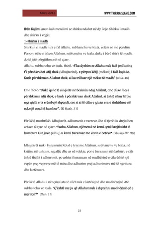 Mars, 2012 WWW.THIRRJAISLAME.COM
22
Ibën Kajimi anon kah mendimi se shirku ndahet në dy lloje: Shirku i madh
dhe shirku i vogël.
Shirkun e madh nuk e fal Allahu, subhanehu ve teala, vetëm se me pendim.
Personi nëse e takon Allahun, subhanehu ve teala, duke i bërë shirk të madh,
do të jetë përgjithmonë në zjarr.
1-Shirku i madh
Allahu, subhanehu ve teala, thotë: “S’ka dyshim se Allahu nuk falë (mëkatin)
t’i përshkruhet Atij shok (idhujtarinë), e përpos këtij (mëkati) i falë kujt do.
Kush përshkruan Allahut shok, ai ka trilluar një mëkat të madh’. [Nisa: 48]
Dhe thotë: “Duke qenë të sinqertë në besimin ndaj Allahut, dhe duke mos i
përshkruar Atij shok, e kush i përshkruan shok Allahut, ai është sikur të bie
nga qielli e ta rrëmbejë shpendi, ose si ai të cilin e gjuan era e stuhishme në
ndonjë vend të humbur’’. [El Haxh: 31]
Për këtë mushrikët, idhujtarët, adhuruesit e varreve dhe të tjerët iu drejtohen
zotave të tyre në zjarr. “Pasha Allahun, njëmend ne kemi qenë krejtësisht të
humbur! Kur juve (idhuj) u kemi barazuar me Zotin e botëve”. [Shuara: 97, 98]
Idhujtarët nuk i barazonin Zotat e tyre me Allahun, subhanehu ve teala, në
krijim, në ushqim, ngjallje dhe as në vdekje, por e barazuan në dashuri, e cila
është thelbi i adhurimit, po ashtu i barazuan në madhërinë e cila është një
vepër prej veprave më të mira dhe adhurim prej adhurimeve më të ngritura
dhe lartësuara.
Për këtë Allahu i nënçmoi ata të cilët nuk e lartësojnë dhe madhërojnë Atë,
subhanehu ve teala: “Ç’është me ju që Allahut nuk i shprehni madhërinë që e
meriton?” [Nuh: 13]
 