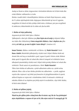 Mars, 2012 WWW.THIRRJAISLAME.COM
23
Andaj ne themi se dëmi, degjenerimi i tërësishëm kthehet në të bërit shok dhe
ortak Allahut, subhanehu ve teala.
Shirku i madh është i shumëllojshëm, kthehen në katër llojet kryesore, andaj
do t’i cekim sipërfaqësish duke shpjeguar shkurtimisht që mos të zgjasim,
megjithëse të folurit në këto çështje është mëse e kërkuar, por pas zvogëlimit
të ambicieve shkurtimisht do të cekim atë çka ka dobi.
1. Shirku në lutje (adhurim)
Argument për këtë është fjala e Allahut:
“(Idhujtarët e dinë për Allahun pse) Kur hipin ata në anije (u këputet lidhja
me tokën dhe frikësohen) i luten sinqerisht Allahut, e kur i shpëton ata (dhe
dalin) në tokë, qe, po ata të njëjtit i lusin idhujt!”. [Ankebut: 65]
Imam Temimi, Allahu e mëshiroftë, në librin e tij “Katër themelet” thotë:
Baza e katërt: Mushrikët (idhujtarët) e kohës tonë i bëjnë Allahut shirk më
shumë dhe më keq se mushrikët e parë, ngase të partë i bënin ortak Allahut
duke qenë të sigurtë dhe në rahati dhe ishin të sinqertë në vështirësi, kurse
idhujtarët (mushrikët) e kohës tonë i bëjnë shok (ortak) Allahut në rehati dhe
vështirësi. Thotë autori në parathënien e librit “Katër themelet”:
“Nëse futet shirku në adhurim, e prish adhurimin ashtu siç e prish urina
abdesin. Nëse e din se kur shirku përzihet me adhurimin - e prish, asgjëson
veprën dhe vepruesi i saj është prej banorëve të përgjithmonshëm të zjarrit,
atëherë kupton se vepra më e rëndësishme është, të mësuarit e shirkut që
ndoshta Allahu të na shpëton prej këtij rrjeti të rrezikshëm, e kjo është shirku,
të bërit shok Allahut”.
2. Shirku në qëllime (nijeti)
Argument për këtë është fjala e Allahut:
“Kush ka për qëllim jetën e kësaj bote dhe të mirat e saj, Ne do t’ua plotësojmë
atyre shpërblimin e veprave të tyre në të, dhe atyre nuk do t’u mungojë gjë. Të
 