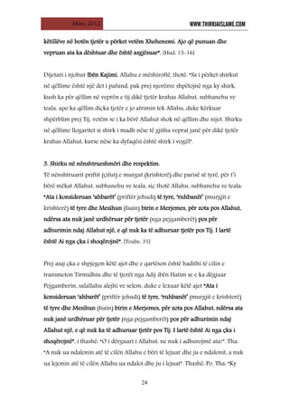 Mars, 2012 WWW.THIRRJAISLAME.COM
24
këtillëve në botën tjetër u përket vetëm Xhehenemi. Ajo që punuan dhe
vepruan ata ka dështuar dhe është asgjësuar”. [Hud: 15-16]
Dijetari i njohur Ibën Kajimi, Allahu e mëshiroftë, thotë: “Sa i përket shirkut
në qëllime është një det i pafund, pak prej njerëzve shpëtojnë nga ky shirk,
kush ka për qëllim në veprën e tij dikë tjetër krahas Allahut, subhanehu ve
teala, apo ka qëllim diçka tjetër e jo afrimin tek Allahu, duke kërkuar
shpërblim prej Tij, vetëm se i ka bërë Allahut shok në qëllim dhe nijet. Shirku
në qëllime llogaritet si shirk i madh nëse të gjitha veprat janë për dikë tjetër
krahas Allahut, kurse nëse ka dyfaqësi është shirk i vogël”.
3. Shirku në nënshtrueshmëri dhe respektim:
Të nënshtruarit priftit (çifut) e murgut (krishterë) dhe parisë së tyrë, për t’i
bërë mëkat Allahut, subhanehu ve teala, siç thotë Allahu, subhanehu ve teala:
“Ata i konsideruan ‘ahbarët’ (priftër jehudi) të tyre, ‘ruhbanët’ (murgjit e
krishterë) të tyre dhe Mesihun (Isain) birin e Merjemes, për zota pos Allahut,
ndërsa ata nuk janë urdhëruar për tjetër (nga pejgamberët) pos për
adhurimin ndaj Allahut një, e që nuk ka të adhuruar tjetër pos Tij. I lartë
është Ai nga çka i shoqërojnë”. [Teube: 31]
Prej asaj çka e shpjegon këtë ajet dhe e qartëson është hadithi të cilin e
transmeton Tirmidhiu dhe të tjerët nga Adij ibën Hatim se e ka dëgjuar
Pejgamberin, salallahu alejhi ve selem, duke e lexuar këtë ajet “Ata i
konsideruan ‘ahbarët’ (priftër jehudi) të tyre, ‘ruhbanët’ (murgjit e krishterë)
të tyre dhe Mesihun (Isain) birin e Merjemes, për zota pos Allahut, ndërsa ata
nuk janë urdhëruar për tjetër (nga pejgamberët) pos për adhurimin ndaj
Allahut një, e që nuk ka të adhuruar tjetër pos Tij. I lartë është Ai nga çka i
shoqërojnë”, i thashë: “O i dërguari i Allahut, ne nuk i adhurojmë ata!”. Tha:
“A nuk ua ndalonin atë të cilën Allahu e bëri të lejuar dhe ju e ndalonit, a nuk
ua lejonin atë të cilën Allahu ua ndaloi dhe ju i lejuat”. Thashë: Po. Tha: “Ky
 