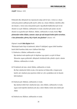 Mars, 2012 WWW.THIRRJAISLAME.COM
26
rreptë”. [Bekare: 165]
Politeistët dhe idhujtarët me injorancën ndaj zotit të tyre, i vëren se i duan
zotat prej putave (idhujve) dhe tjerët, ashtu siç e duan Allahun, ndoshta edhe
më shumë, e vëren nëse nënçmohet (zoti i tij) idhulli hidhërohet për të më
shumë se sa për Allahun, subhanehu ve teala. Gëzohet për putat e tij më
shumë se sa gëzohet për Allahun. Allahu, subhanehu ve teala, thotë: “Kur
përmendet vetëm Allahu, zemrat e atyre që nuk besojnë botën tjetër neveriten,
e kur përmenden, përveç Atij, të tjerë, ata gëzohen”. [Zumer: 45]
Dijetari i madh Ibën Kajimi thotë:
“Ekzistojnë katër lloje të dashurisë, duhet t’i dallojmë, ngase është humbur
kush është humbur duke mos i dalluar këta lloje:
1. Dashuria e Allahut, subhanehu ve teala.
Kjo dashuri nuk mjafton për të shpëtuar nga zjarri e as për të fituar
Xhenetin, ngase politeistët, idhujtarët, krishterët dhe çifutët e tjerë e donin
Allahun, subhanehu ve teala.
2. Të dashurit atë çka e donë Allahu, subhanehu ve teala.
Ky lloj i dashurisë është ai çka e fut njeriun në Islam dhe e largon prej
kufrit, më i dashuri prej njerëzve është ai i cili e praktikon më së shumti
këtë dashuri.
3. Dashuria për Allahun, subhanehu ve teala.
Kjo dashuri është fryt i dashurisë çka e don Allahu, subhanehu ve teala,
ngase nuk trajtohet dashuria atë çka e donë Allahu vetëm nëse duhet për
Allah.
4. Dashuria me Allahun, subhanehu ve teala.
 